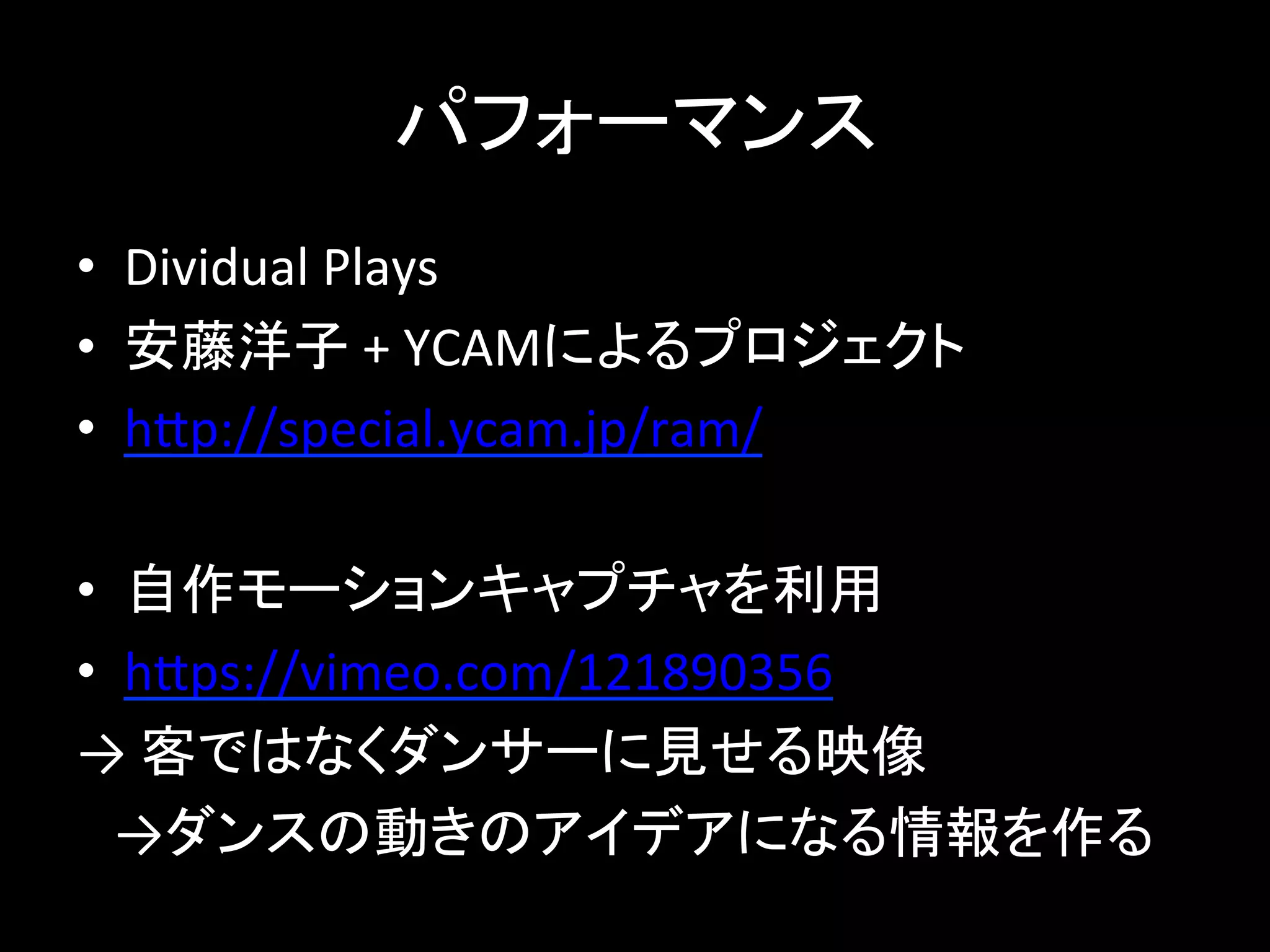 パフォーマンス
• Dividual Plays
• 安藤洋子 + YCAMによるプロジェクト
• http://special.ycam.jp/ram/
• 自作モーションキャプチャを利用
• https://vimeo.com/121890356
→ 客ではなくダンサーに見せる映像
→ダンスの動きのアイデアになる情報を作る
 