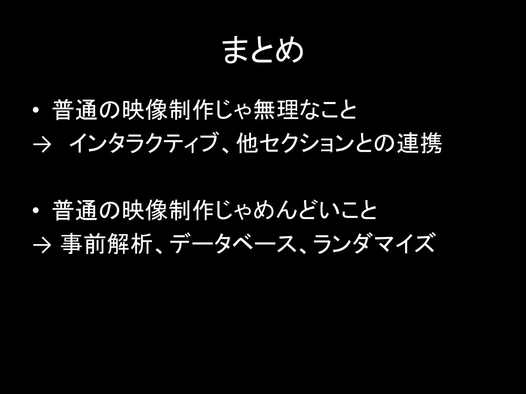 まとめ
• 普通の映像制作じゃ無理なこと
→ インタラクティブ、他セクションとの連携
• 普通の映像制作じゃめんどいこと
→ 事前解析、データベース、ランダマイズ
 