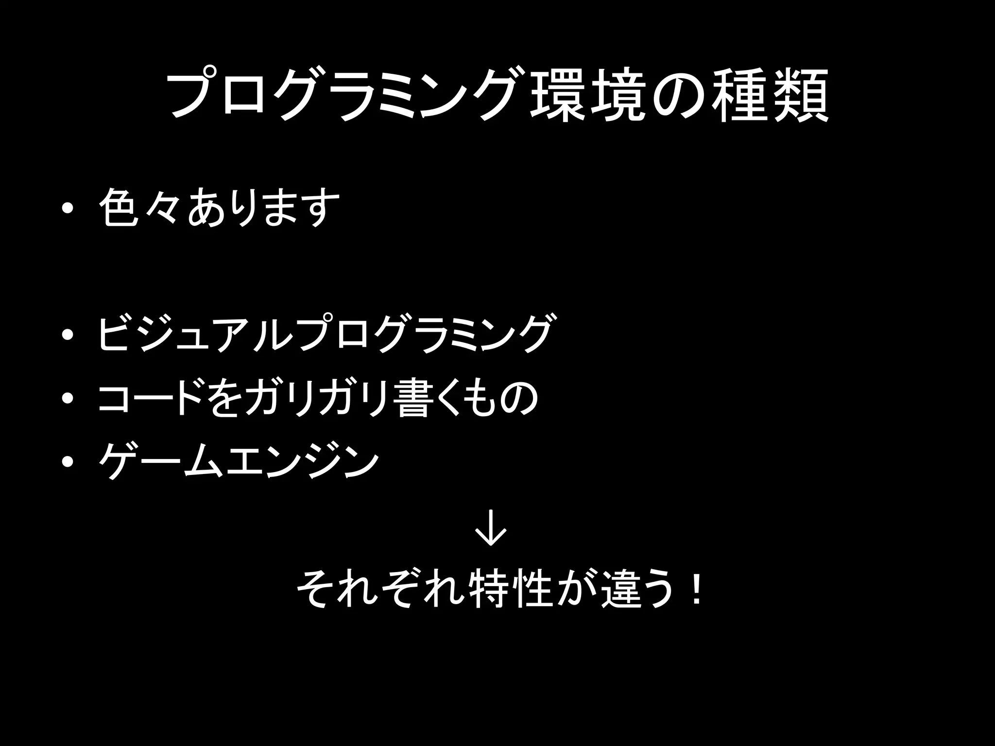 プログラミング環境の種類
• 色々あります
• ビジュアルプログラミング
• コードをガリガリ書くもの
• ゲームエンジン
↓
それぞれ特性が違う！
 
