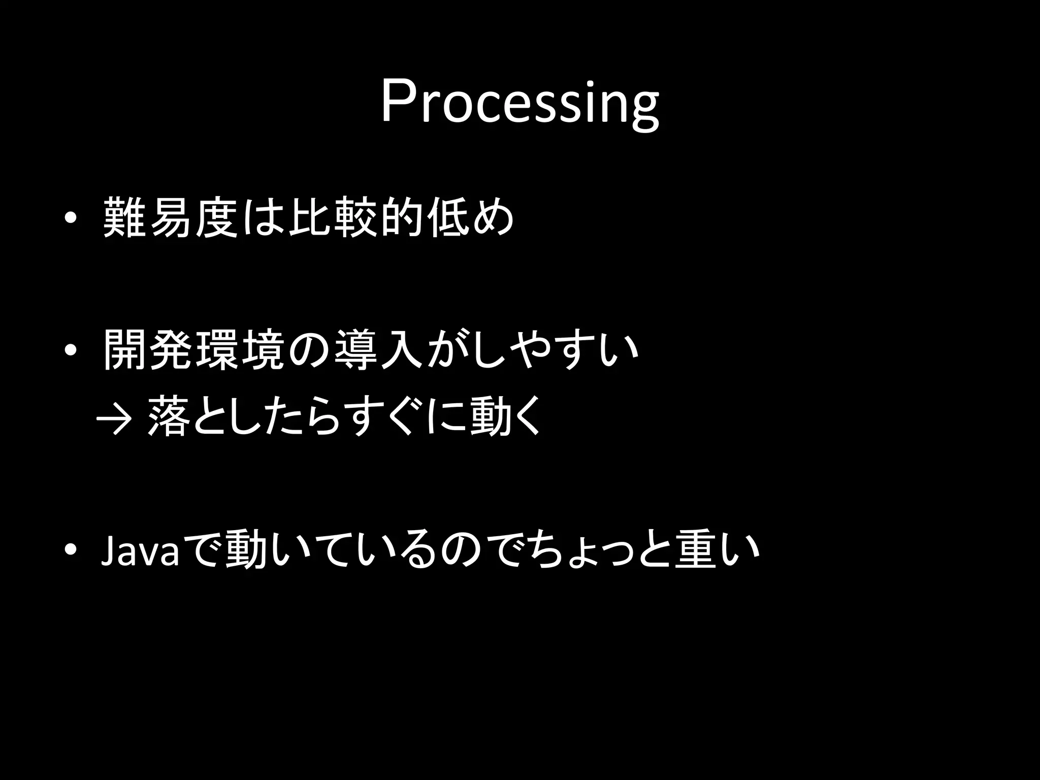 Processing
• 難易度は比較的低め
• 開発環境の導入がしやすい
→ 落としたらすぐに動く
• Javaで動いているのでちょっと重い
 