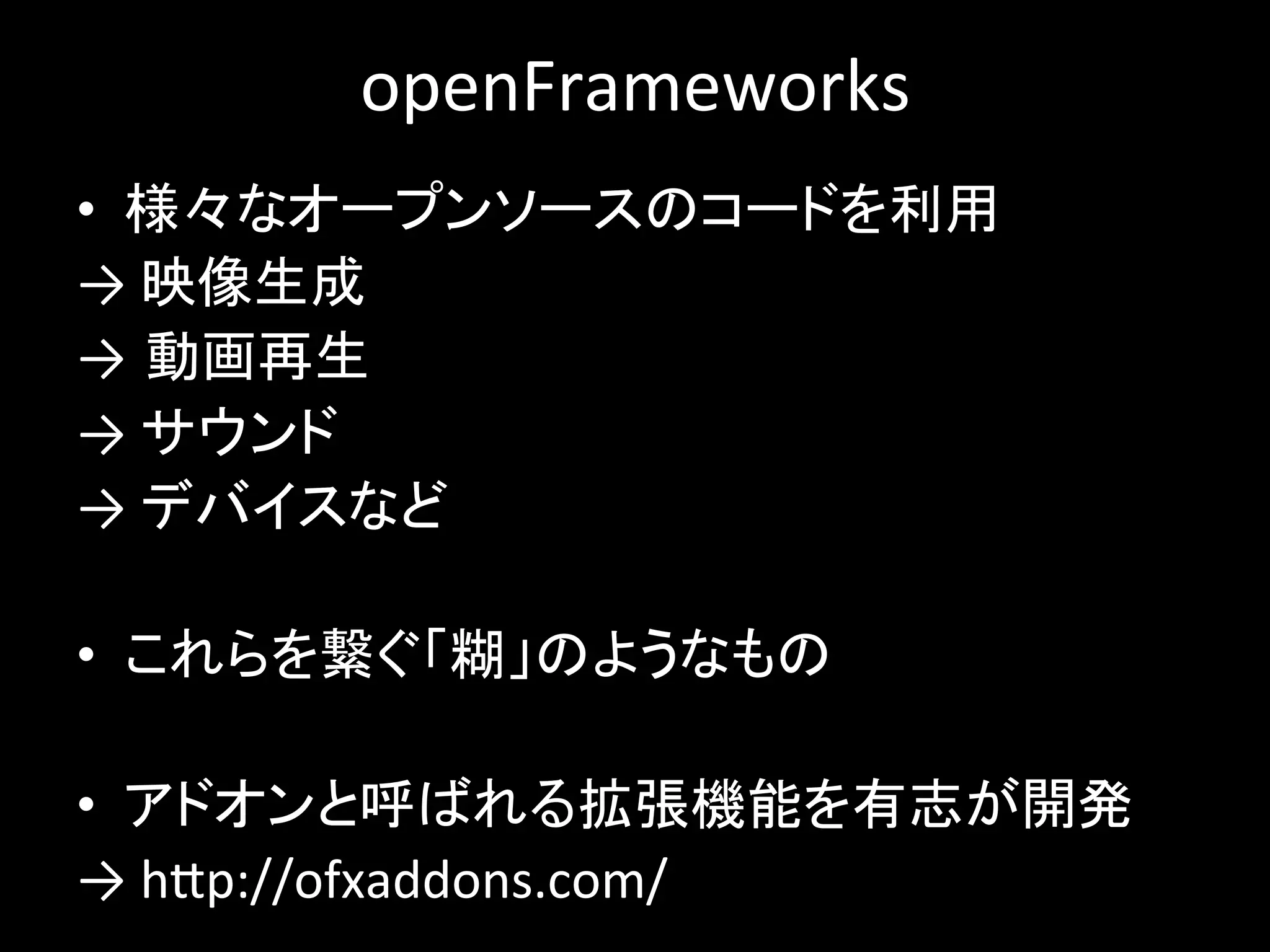 openFrameworks
• 様々なオープンソースのコードを利用
→ 映像生成
→ 動画再生
→ サウンド
→ デバイスなど
• これらを繋ぐ「糊」のようなもの
• アドオンと呼ばれる拡張機能を有志が開発
→ http://ofxaddons.com/
 