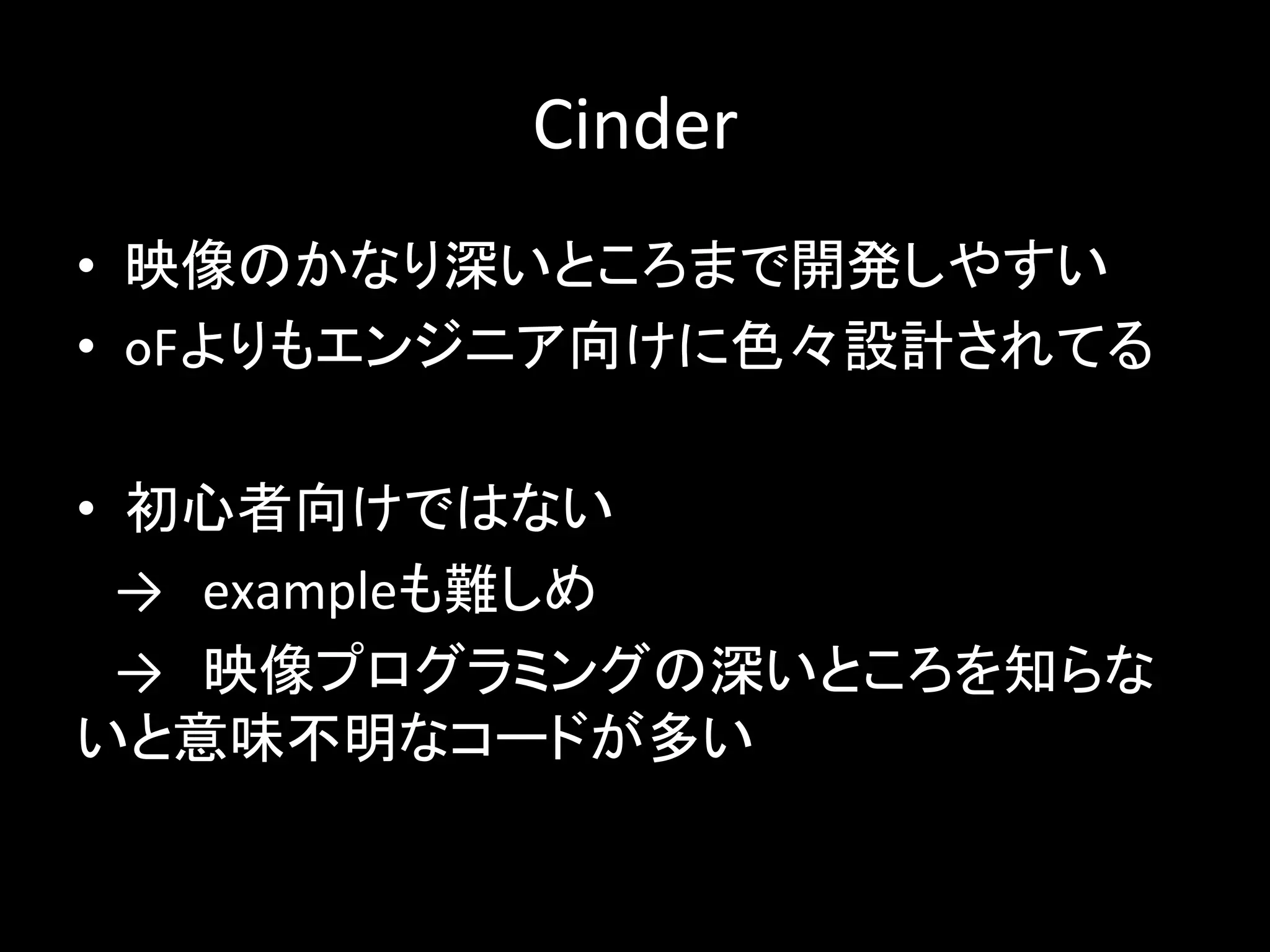 Cinder
• 映像のかなり深いところまで開発しやすい
• oFよりもエンジニア向けに色々設計されてる
• 初心者向けではない
→ exampleも難しめ
→ 映像プログラミングの深いところを知らな
いと意味不明なコードが多い
 