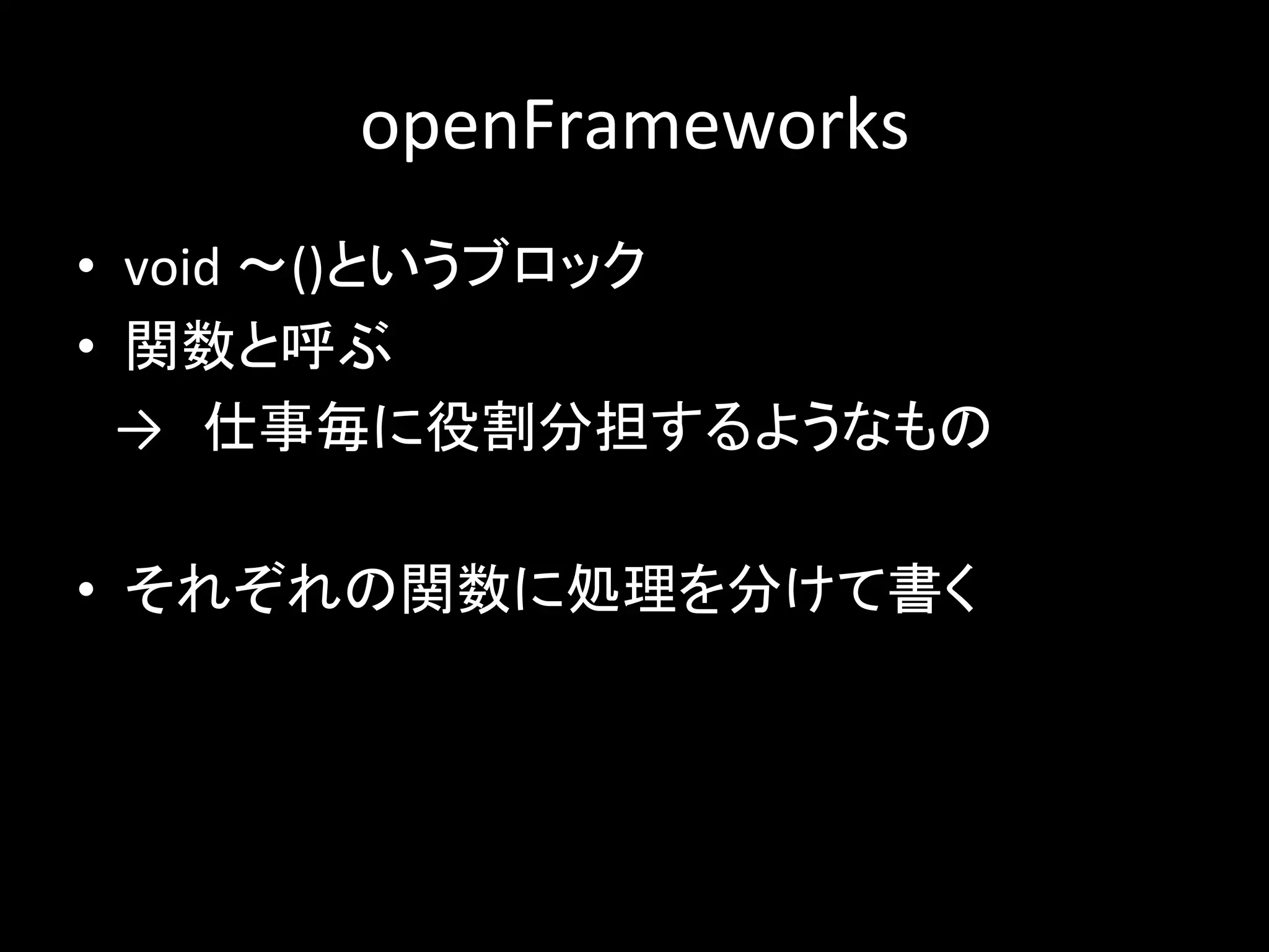 openFrameworks
• void 〜()というブロック
• 関数と呼ぶ
→ 仕事毎に役割分担するようなもの
• それぞれの関数に処理を分けて書く
 