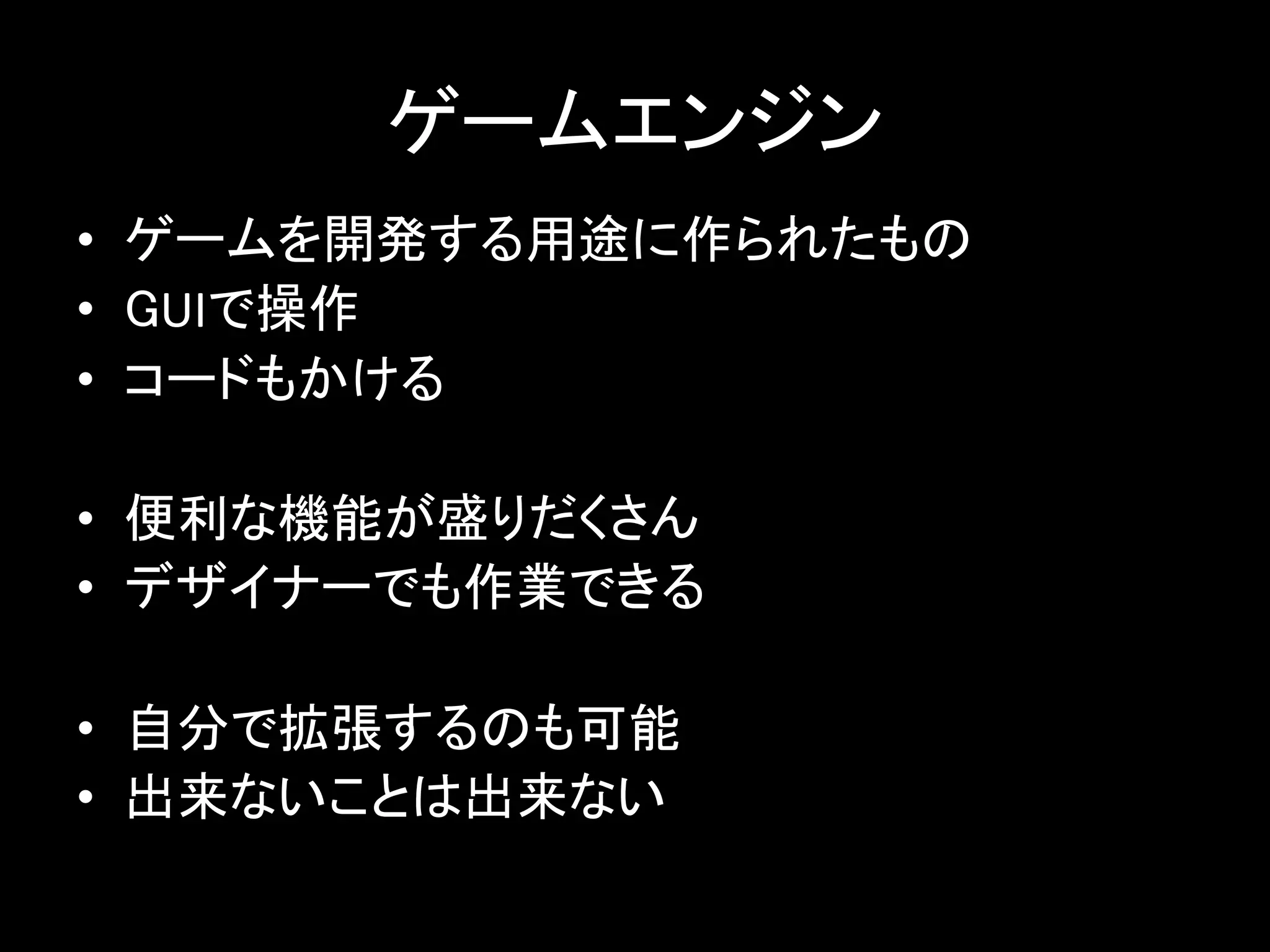 ゲームエンジン
• ゲームを開発する用途に作られたもの
• GUIで操作
• コードもかける
• 便利な機能が盛りだくさん
• デザイナーでも作業できる
• 自分で拡張するのも可能
• 出来ないことは出来ない
 