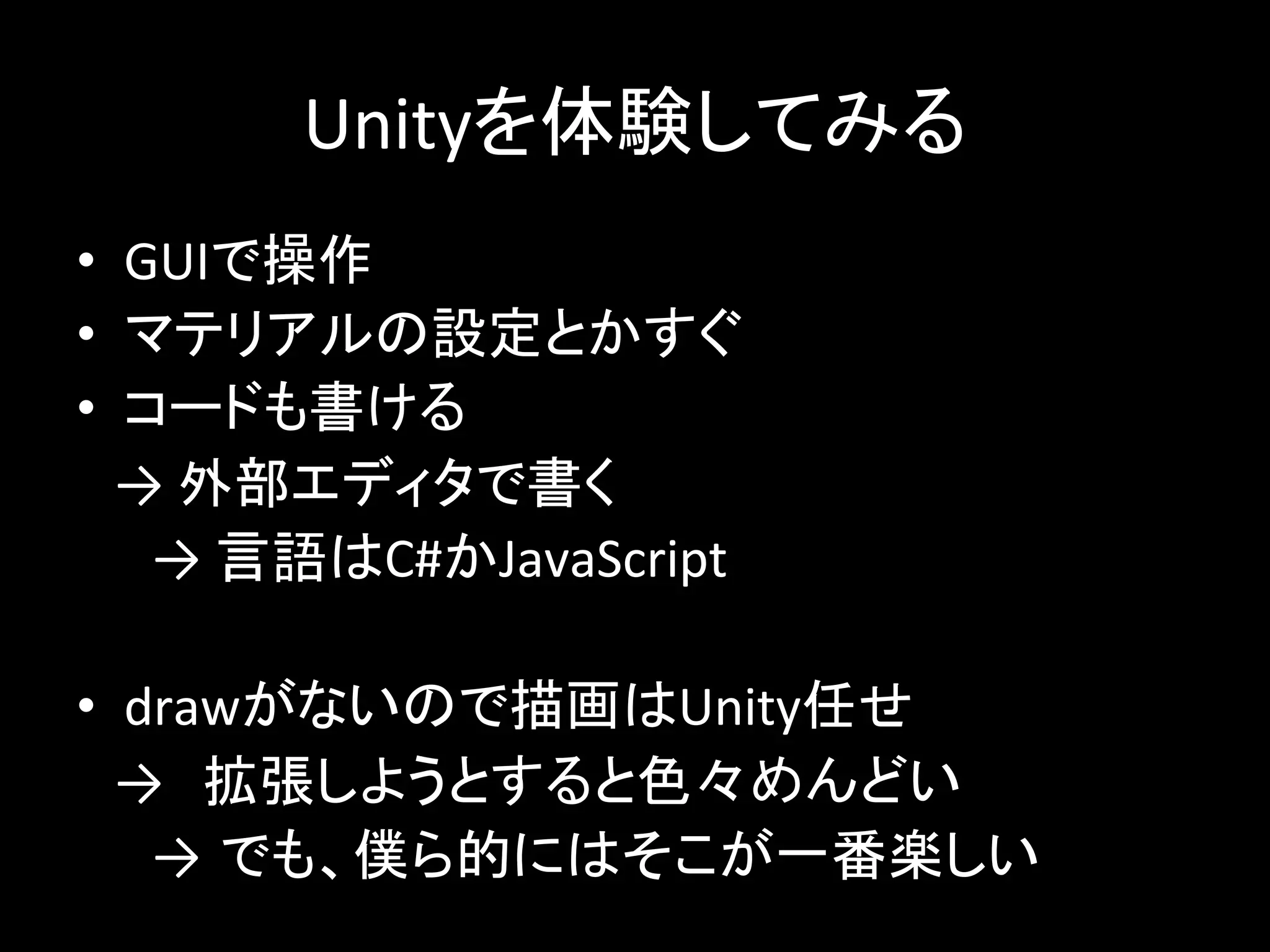 Unityを体験してみる
• GUIで操作
• マテリアルの設定とかすぐ
• コードも書ける
→ 外部エディタで書く
→ 言語はC#かJavaScript
• drawがないので描画はUnity任せ
→ 拡張しようとすると色々めんどい
→ でも、僕ら的にはそこが一番楽しい
 