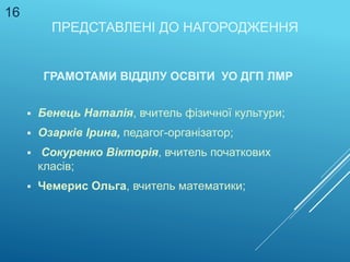 ПРЕДСТАВЛЕНІ ДО НАГОРОДЖЕННЯ
ГРАМОТАМИ ВІДДІЛУ ОСВІТИ УО ДГП ЛМР
 Бенець Наталія, вчитель фізичної культури;
 Озарків Ірина, педагог-організатор;
 Сокуренко Вікторія, вчитель початкових
класів;
 Чемерис Ольга, вчитель математики;
16
 