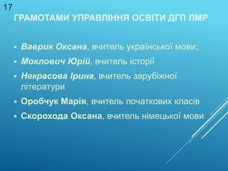 ГРАМОТАМИ УПРАВЛІННЯ ОСВІТИ ДГП ЛМР
 Ваврик Оксана, вчитель української мови;
 Моклович Юрій, вчитель історії
 Некрасова Ірина, вчитель зарубіжної
літератури
 Оробчук Марія, вчитель початкових класів
 Скорохода Оксана, вчитель німецької мови
17
 