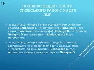 ПОДЯКОЮ ВІДДІЛУ ОСВІТИ
СИХІВСЬКОГО РАЙОНУ УО ДГП
ЛМР
 за підготовку призерів ІІ етапу Всеукраїнських учнівських
олімпіад Бобрецька Г. (вч. математики), Нарушевич І. (вч.
фізики), Улицька Н. (вч. географії), Філіпчук О. (вч. біології),
Чемерис О. (вч. математики), Шабаковська Р. (вч.
математики);
 за підготовку призерів районних конкурсів проектних,
дослідницьких та реферативних робіт з німецької мови
«Особистості, які змінили світ» – Скорохода О. та з
математики «Математика у мистецтві» - Чемерис О.;
19
 