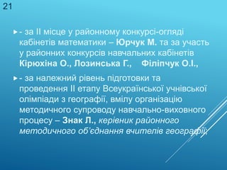 - за ІІ місце у районному конкурсі-огляді
кабінетів математики – Юрчук М. та за участь
у районних конкурсів навчальних кабінетів
Кірюхіна О., Лозинська Г., Філіпчук О.І.,
- за належний рівень підготовки та
проведення ІІ етапу Всеукраїнської учнівської
олімпіади з географії, вмілу організацію
методичного супроводу навчально-виховного
процесу – Знак Л., керівник районного
методичного об’єднання вчителів географії;
21
 