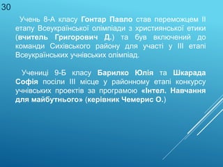 Учень 8-А класу Гонтар Павло став переможцем ІІ
етапу Всеукраїнської олімпіади з християнської етики
(вчитель Григорович Д.) та був включений до
команди Сихівського району для участі у ІІІ етапі
Всеукраїнських учнівських олімпіад.
Учениці 9-Б класу Барилко Юлія та Шкарада
Софія посіли ІІІ місце у районному етапі конкурсу
учнівських проектів за програмою «Інтел. Навчання
для майбутнього» (керівник Чемерис О.)
30
 