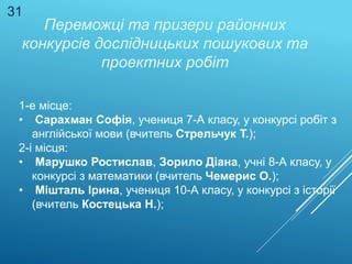 Переможці та призери районних
конкурсів дослідницьких пошукових та
проектних робіт
1-е місце:
• Сарахман Софія, учениця 7-А класу, у конкурсі робіт з
англійської мови (вчитель Стрельчук Т.);
2-і місця:
• Марушко Ростислав, Зорило Діана, учні 8-А класу, у
конкурсі з математики (вчитель Чемерис О.);
• Мішталь Ірина, учениця 10-А класу, у конкурсі з історії
(вчитель Костецька Н.);
31
 