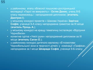 • у районному етапу обласної пошуково-дослідницької
експедиції «Герої не вмирають» - Остяк Денис, учень 8-Б
класу переможець і нагороджений дипломом; (вчитель
Дмитрик І).
• у міському конкурсі проектів « Шахова Україна» Зарічна
Софія, учениця 9-А класу нагороджена грамотою за ІІІ місце
(вчитель Проць А.);
• у міському конкурсі на кращу тематичну інсталяцію «Відлуння
Чорнобиля»
• колектив гуртка «Умілі руки» нагороджений дипломом за ІІІ
місце (вчитель Саган О.);
• у районному конкурсі дитячого малюнку «Етномотиви
Чорнобильської зони в творчості дітей» у номінації «Графіка»
нагороджена за І місце Шкарада Софія, учениця 9-Б класу;
55
 