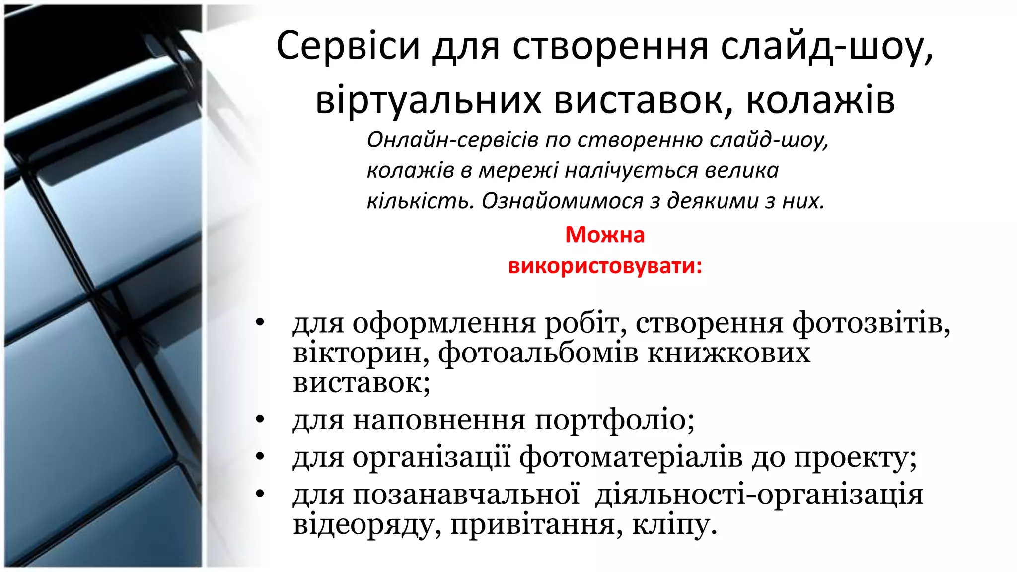 Сервіси для створення слайд-шоу,
віртуальних виставок, колажів
• для оформлення робіт, створення фотозвітів,
вікторин, фотоальбомів книжкових
виставок;
• для наповнення портфоліо;
• для організації фотоматеріалів до проекту;
• для позанавчальної діяльності-організація
відеоряду, привітання, кліпу.
Можна
використовувати:
Онлайн-сервісів по створенню слайд-шоу,
колажів в мережі налічується велика
кількість. Ознайомимося з деякими з них.
 