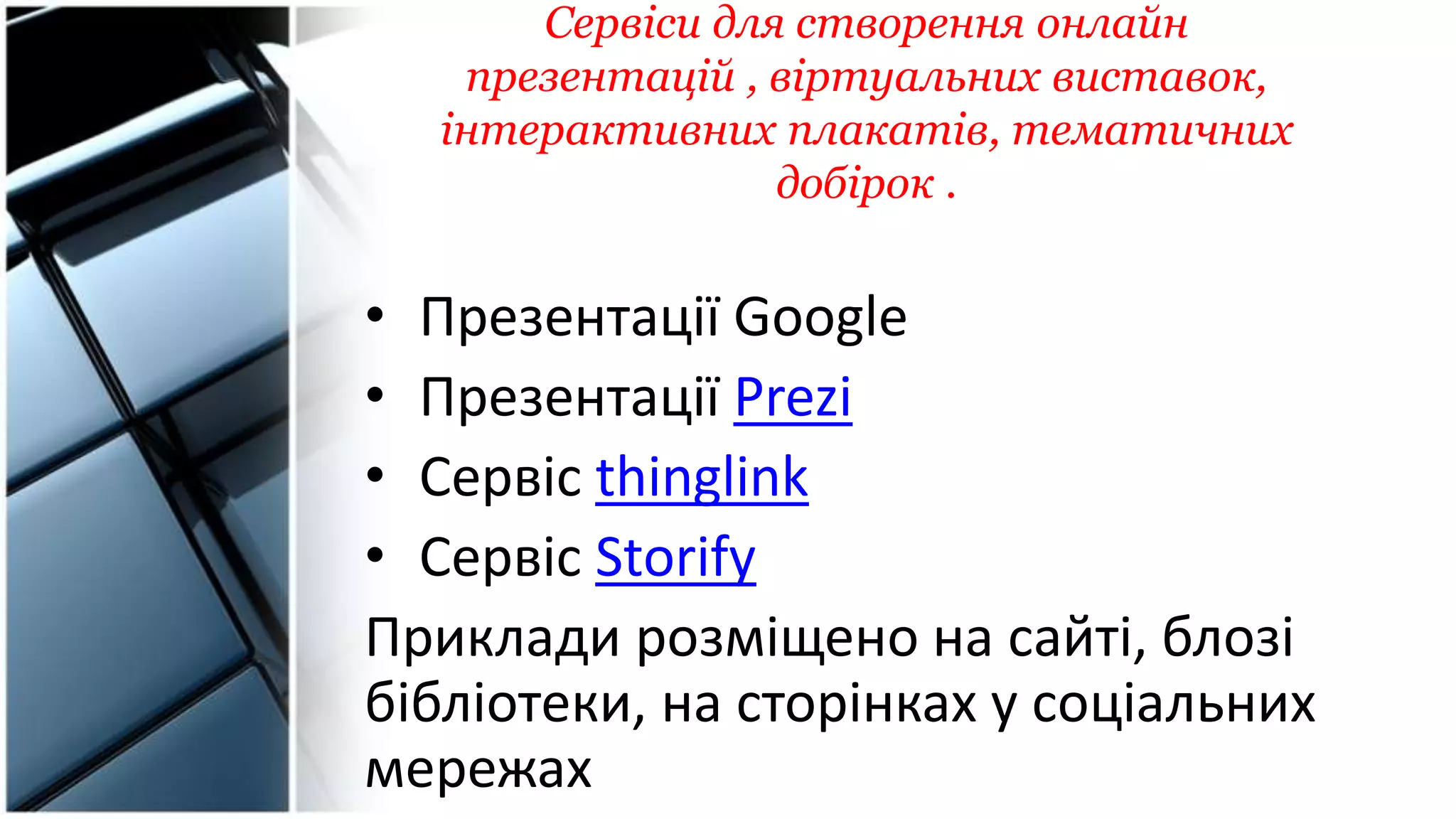 Сервіси для створення онлайн
презентацій , віртуальних виставок,
інтерактивних плакатів, тематичних
добірок .
• Презентації Google
• Презентації Рrezi
• Сервіс thinglink
• Сервіс Storify
Приклади розміщено на сайті, блозі
бібліотеки, на сторінках у соціальних
мережах
 