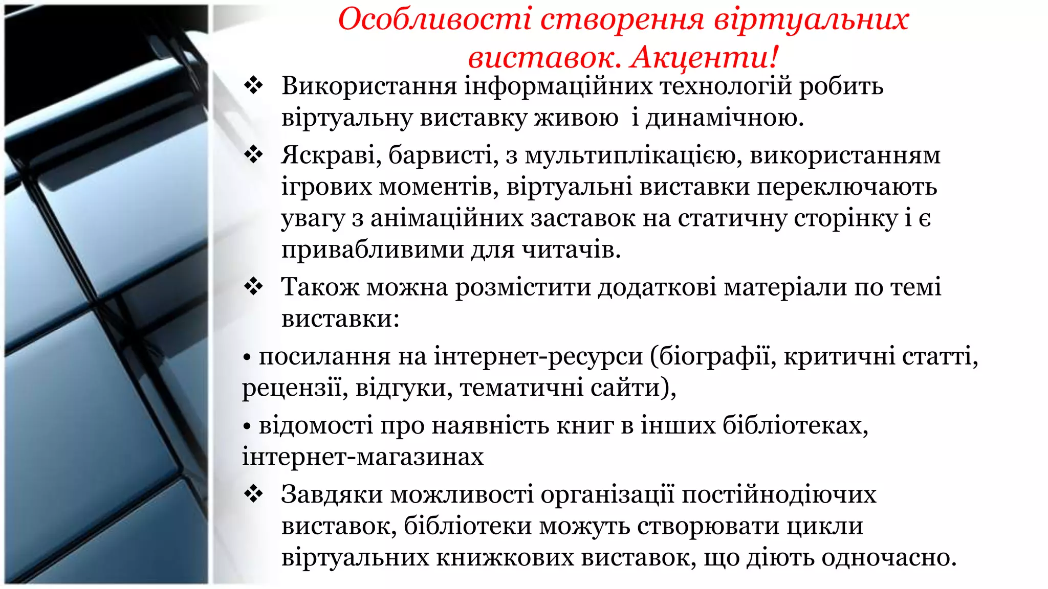 Особливості створення віртуальних
виставок. Акценти!
 Використання інформаційних технологій робить
віртуальну виставку живою і динамічною.
 Яскраві, барвисті, з мультиплікацією, використанням
ігрових моментів, віртуальні виставки переключають
увагу з анімаційних заставок на статичну сторінку і є
привабливими для читачів.
 Також можна розмістити додаткові матеріали по темі
виставки:
• посилання на інтернет-ресурси (біографії, критичні статті,
рецензії, відгуки, тематичні сайти),
• відомості про наявність книг в інших бібліотеках,
інтернет-магазинах
 Завдяки можливості організації постійнодіючих
виставок, бібліотеки можуть створювати цикли
віртуальних книжкових виставок, що діють одночасно.
 