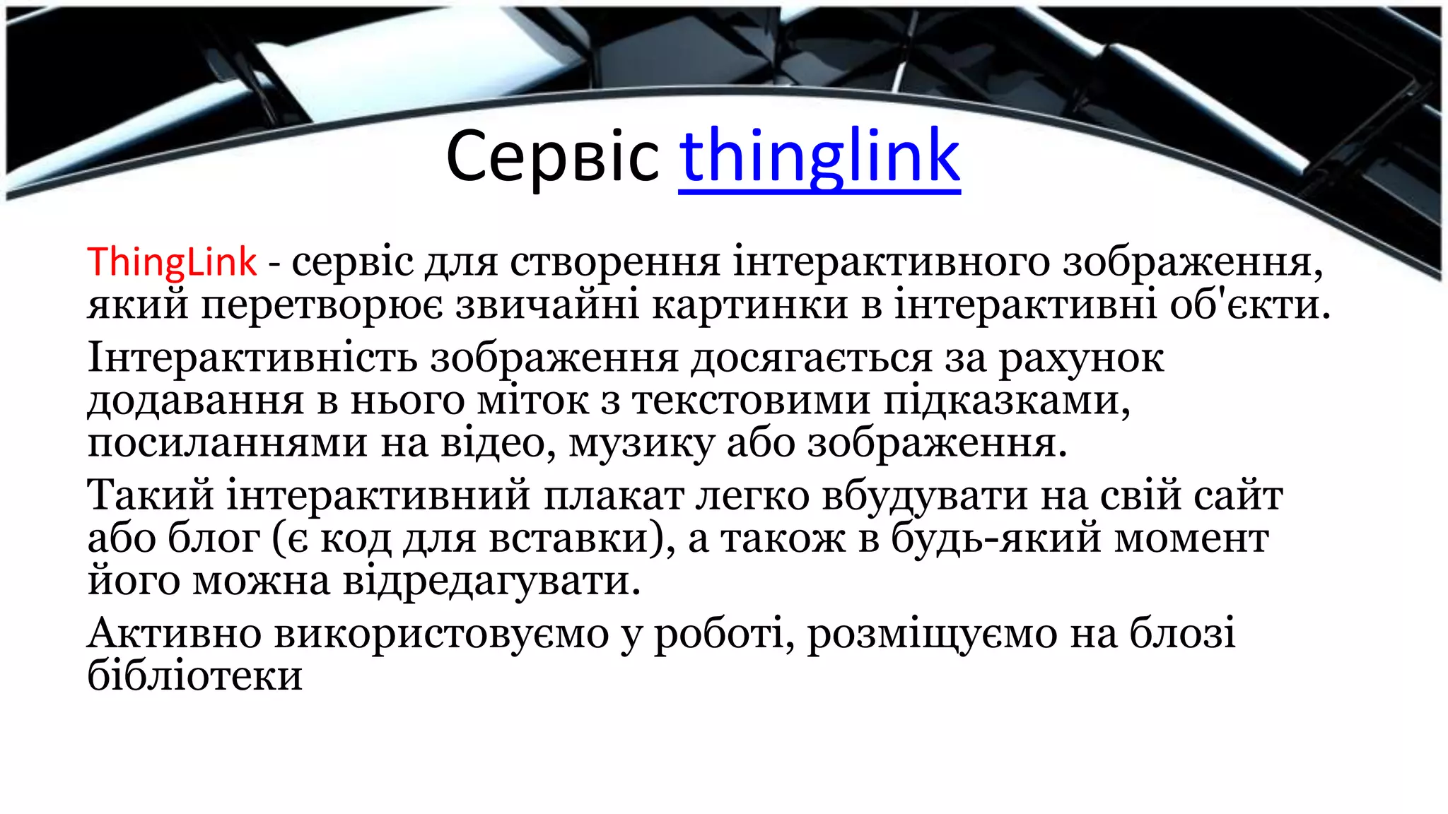 Сервіс thinglink
ThingLink - сервіс для створення інтерактивного зображення,
який перетворює звичайні картинки в інтерактивні об'єкти.
Інтерактивність зображення досягається за рахунок
додавання в нього міток з текстовими підказками,
посиланнями на відео, музику або зображення.
Такий інтерактивний плакат легко вбудувати на свій сайт
або блог (є код для вставки), а також в будь-який момент
його можна відредагувати.
Активно використовуємо у роботі, розміщуємо на блозі
бібліотеки
 