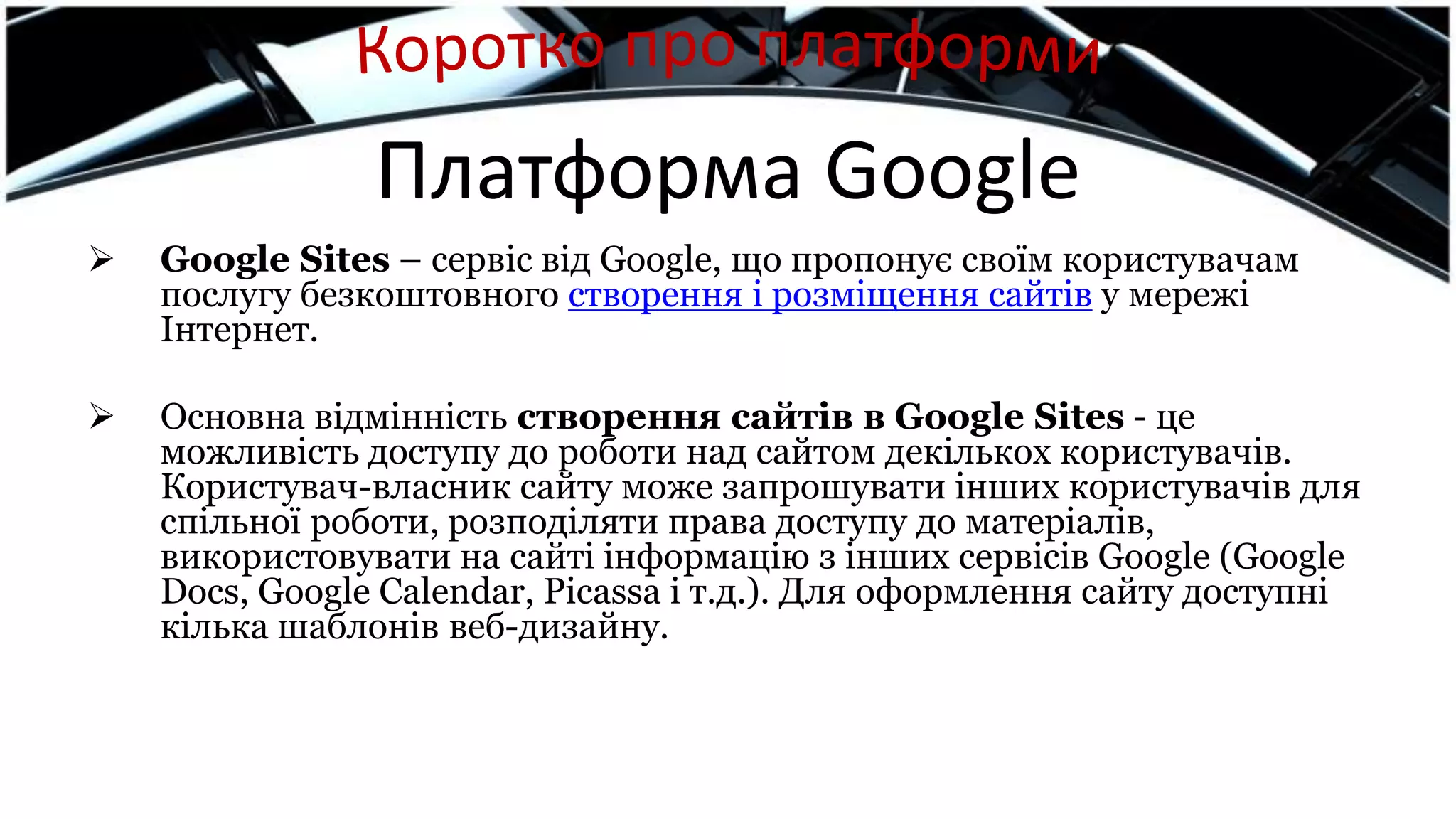Платформа Google
 Google Sites – сервіс від Google, що пропонує своїм користувачам
послугу безкоштовного створення і розміщення сайтів у мережі
Інтернет.
 Основна відмінність створення сайтів в Google Sites - це
можливість доступу до роботи над сайтом декількох користувачів.
Користувач-власник сайту може запрошувати інших користувачів для
спільної роботи, розподіляти права доступу до матеріалів,
використовувати на сайті інформацію з інших сервісів Google (Google
Docs, Google Calendar, Picassa і т.д.). Для оформлення сайту доступні
кілька шаблонів веб-дизайну.
 