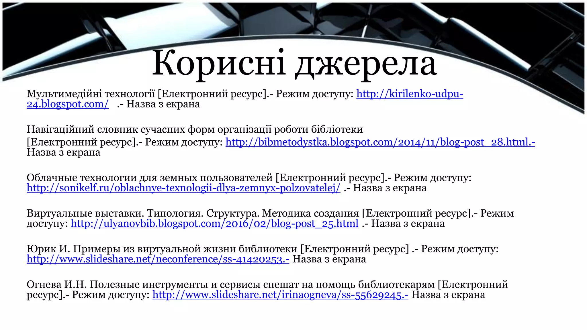 Корисні джерела
Мультимедійні технології [Електронний ресурс].- Режим доступу: http://kirilenko-udpu-
24.blogspot.com/ .- Назва з екрана
Навігаційний словник сучасних форм організації роботи бібліотеки
[Електронний ресурс].- Режим доступу: http://bibmetodystka.blogspot.com/2014/11/blog-post_28.html.-
Назва з екрана
Облачные технологии для земных пользователей [Електронний ресурс].- Режим доступу:
http://sonikelf.ru/oblachnye-texnologii-dlya-zemnyx-polzovatelej/ .- Назва з екрана
Виртуальные выставки. Типология. Структура. Методика создания [Електронний ресурс].- Режим
доступу: http://ulyanovbib.blogspot.com/2016/02/blog-post_25.html .- Назва з екрана
Юрик И. Примеры из виртуальной жизни библиотеки [Електронний ресурс] .- Режим доступу:
http://www.slideshare.net/neconference/ss-41420253.- Назва з екрана
Огнева И.Н. Полезные инструменты и сервисы спешат на помощь библиотекарям [Електронний
ресурс].- Режим доступу: http://www.slideshare.net/irinaogneva/ss-55629245.- Назва з екрана
 