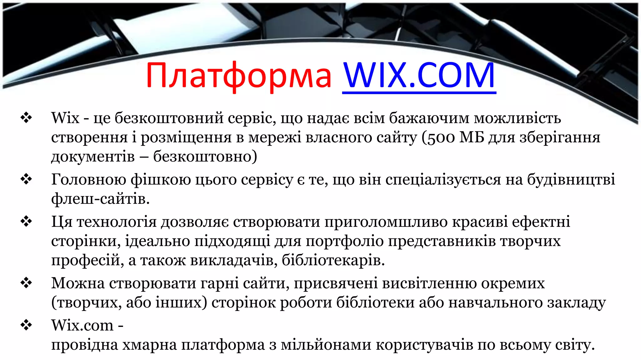 Платформа WIX.COM
 Wix - це безкоштовний сервіс, що надає всім бажаючим можливість
створення і розміщення в мережі власного сайту (500 МБ для зберігання
документів – безкоштовно)
 Головною фішкою цього сервісу є те, що він спеціалізується на будівництві
флеш-сайтів.
 Ця технологія дозволяє створювати приголомшливо красиві ефектні
сторінки, ідеально підходящі для портфоліо представників творчих
професій, а також викладачів, бібліотекарів.
 Можна створювати гарні сайти, присвячені висвітленню окремих
(творчих, або інших) сторінок роботи бібліотеки або навчального закладу
 Wix.com -
провідна хмарна платформа з мільйонами користувачів по всьому світу.
 
