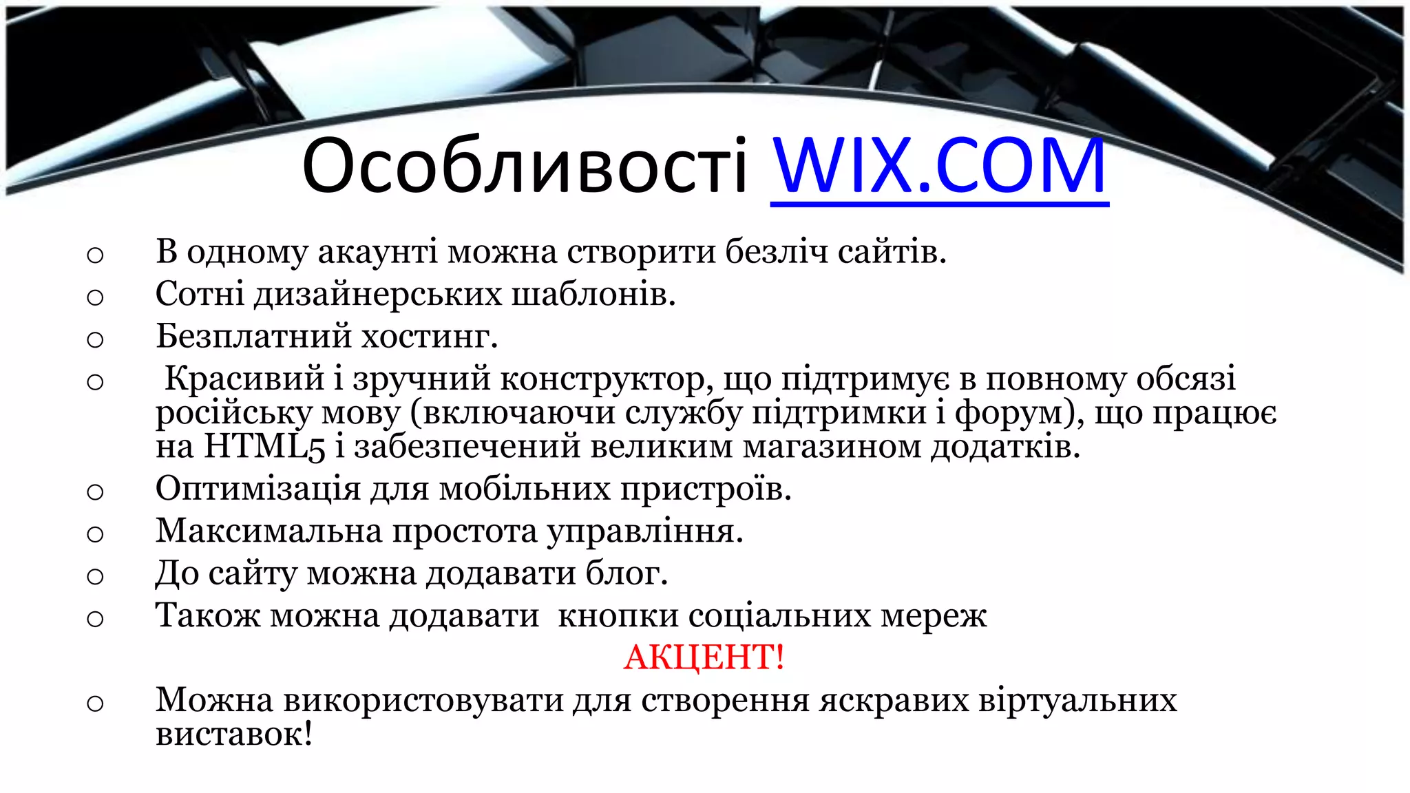 Особливості WIX.COM
o В одному акаунті можна створити безліч сайтів.
o Сотні дизайнерських шаблонів.
o Безплатний хостинг.
o Красивий і зручний конструктор, що підтримує в повному обсязі
російську мову (включаючи службу підтримки і форум), що працює
на HTML5 і забезпечений великим магазином додатків.
o Оптимізація для мобільних пристроїв.
o Максимальна простота управління.
o До сайту можна додавати блог.
o Також можна додавати кнопки соціальних мереж
АКЦЕНТ!
o Можна використовувати для створення яскравих віртуальних
виставок!
 