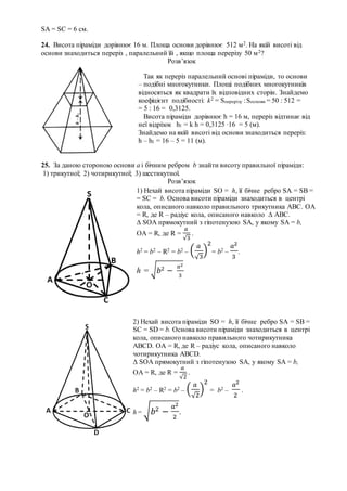 SА = SС = 6 см.
24. Висота піраміди дорівнює 16 м. Площа основи дорівнює 512 м2. На якій висоті від
основи знаходиться переріз , паралельний їй , якщо площа перерізу 50 м2?
Розв’язок
25. За даною стороною основи а і бічним ребром b знайти висоту правильної піраміди:
1) трикутної; 2) чотирикутної; 3) шестикутної.
Розв’язок
Так як переріз паралельний основі піраміди, то основи
– подібні многокутники. Площі подібних многокутників
відносяться як квадрати їх відповідних сторін. Знайдемо
коефіцієнт подібності: k2 = Sперерізу :Sоснови = 50 : 512 =
= 5 : 16 = 0,3125.
Висота піраміди дорівнює h = 16 м, переріз відтинає від
неї відрізок h1 = k h = 0,3125 ∙16 = 5 (м).
Знайдемо на якій висоті від основи знаходиться переріз:
h – h1 = 16 – 5 = 11 (м).
1) Нехай висота піраміди SO = h, її бічне ребро SA = SB =
= SC = b. Основа висоти піраміди знаходиться в центрі
кола, описаного навколо правильного трикутника АВС. ОА
= R, де R – радіус кола, описаного навколо ∆ АВС.
∆ SОА прямокутний з гіпотенузою SA, у якому SA = b,
ОА = R, де R =
𝑎
√3
.
h2 = b2 – R2 = b2 – (
𝑎
√3
)
2
= b2 –
𝑎2
3
.
h = √ 𝑏2 −
𝑎2
3
2) Нехай висота піраміди SO = h, її бічне ребро SA = SB =
SC = SD = b. Основа висоти піраміди знаходиться в центрі
кола, описаного навколо правильного чотирикутника
АВСD. ОА = R, де R – радіус кола, описаного навколо
чотирикутника АВСD.
∆ SОА прямокутний з гіпотенузою SA, у якому SA = b,
ОА = R, де R =
𝑎
√2
.
h2 = b2 – R2 = b2 – (
𝑎
√2
)
2
= b2 –
𝑎2
2
.
h = √ 𝑏2 −
𝑎2
2
.
 