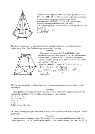 26. Висота правильної чотирикутної зрізаної піраміди дорівнює 4 см. Сторони основ
дорівнюють 2 см і 8 см. Знайти площі діагональних перерізів.
Розв’язок
27. Три латунних куби з ребрами 3см, 4см і 5см переплавлено в один куб. Знайти ребро
цього куба.
Розв’язок
Нехай ребро нового куба дорівнює х см. Так як об’єм нового куба дорівнює сумі об’ємів
трьох кубів з ребрами 3см, 4см і 5см, можна скласти таке рівняння:
х3 = 33 + 43 +53;
х3 = 27 + 64 +125;
х3 = 216;
х = 6.
Ребро нового куба 6 см.
28. Якщо кожне ребро куба збільшити на 1 м, то його об’єм збільшиться у 125 разів. Знайти
ребро куба.
Розв’язок
Нехай початкова довжина ребра куба дорівнює х м, то довжина ребра нового куба буде
дорівнювати (х + 1) м. Об’єм початкового куба – (х м)3, а об’єм нового куба – (х + 1)3 м3. Так
3) Нехай висота піраміди SO = h, її бічне ребро SA = SB =
SC = SD = SM = SN = b. Основа висоти піраміди знаходиться
в центрі кола, описаного навколо правильного
шестикутника АВСDMN. ОА = R, де R – радіус кола,
описаного навколо шестикутника АВСDMN.
∆ SОА прямокутний з гіпотенузою SA, у якому SA = b, ОА =
R, де R = a.
h2 = b2 – R2 = b2 - a2 .
h = √𝑏2 − 𝑎2.
Діагональні перерізи АА1С1D та ВВ1D1D – рівні
рівнобічні трапеції з висотою ОО1 = h = 4 см і з основами
- діагоналями основ АС і А1С1 та ВD і В1D1 відповідно.
АВСD – квадрат, а тому АС2 = АD2 + CD2 = 82 + 82 = 128,
АС = √128 = 8√2 (см).
А1В1С1D1 – квадрат, а тому А1С1
2 = А1D1
2 + C1D1
2 =
= 22 + 22 = 8, А1С1 = √8 = 2√2 (см).
Sпер. =
АС+ А1С1
2
∙ ОО1 =
8√2+ 2√2
2
∙ 4 =
10√2
2
∙ 4 =
= 20√2 (см2).
 