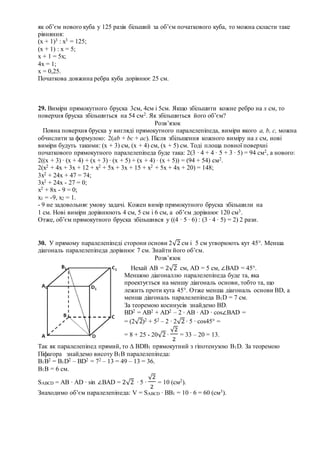 як об’єм нового куба у 125 разів більший за об’єм початкового куба, то можна скласти таке
рівняння:
(х + 1)3 : х3 = 125;
(х + 1) : х = 5;
х + 1 = 5х;
4х = 1;
х = 0,25.
Початкова довжина ребра куба дорівнює 25 см.
29. Виміри прямокутного бруска 3см, 4см і 5см. Якщо збільшити кожне ребро на х см, то
поверхня бруска збільшиться на 54 см2. Як збільшиться його об’єм?
Розв’язок
Повна поверхня бруска у вигляді прямокутного паралелепіпеда, виміри якого a, b, c, можна
обчислити за формулою: 2(ab + bc + ac). Після збільшення кожного виміру на х см, нові
виміри будуть такими: (х + 3) см, (х + 4) см, (х + 5) см. Тоді площа повної поверхні
початкового прямокутного паралелепіпеда буде така: 2(3 ∙ 4 + 4 ∙ 5 + 3 ∙ 5) = 94 см2, а нового:
2((х + 3) ∙ (х + 4) + (х + 3) ∙ (х + 5) + (х + 4) ∙ (х + 5)) = (94 + 54) см2.
2(х2 + 4х + 3х + 12 + х2 + 5х + 3х + 15 + х2 + 5х + 4х + 20) = 148;
3х2 + 24х + 47 = 74;
3х2 + 24х - 27 = 0;
х2 + 8х - 9 = 0;
х1 = -9, х2 = 1.
- 9 не задовольняє умову задачі. Кожен вимір прямокутного бруска збільшили на
1 см. Нові виміри дорівнюють 4 см, 5 см і 6 см, а об’єм дорівнює 120 см3.
Отже, об’єм прямокутного бруска збільшився у ((4 ∙ 5 ∙ 6) : (3 ∙ 4 ∙ 5) = 2) 2 рази.
30. У прямому паралелепіпеді сторони основи 2√2 см і 5 см утворюють кут 45°. Менша
діагональ паралелепіпеда дорівнює 7 см. Знайти його об’єм.
Розв’язок
Так як паралелепіпед прямий, то ∆ ВDВ1 прямокутний з гіпотенузою В1D. За теоремою
Піфагора знайдемо висоту В1В паралелепіпеда:
В1В2 = В1D2 – BD2 = 72 – 13 = 49 – 13 = 36.
В1В = 6 см.
SABCD = AB ∙ AD ∙ sin ∠BAD = 2√2 ∙ 5 ∙
√2
2
= 10 (см2).
Знаходимо об’єм паралелепіпеда: V = SABCD ∙ BB1 = 10 ∙ 6 = 60 (см3).
Нехай АВ = 2√2 см, АD = 5 см, ∠BAD = 45°.
Меншою діагоналлю паралелепіпеда буде та, яка
проектується на меншу діагональ основи, тобто та, що
лежить проти кута 45°. Отже менша діагональ основи ВD, а
менша діагональ паралелепіпеда В1D = 7 см.
За теоремою косинусів знайдемо ВD.
BD2 = AB2 + AD2 – 2 ∙ AB ∙ AD ∙ cos∠BAD =
= (2√2)2 + 52 – 2 ∙ 2√2 ∙ 5 ∙ cos45° =
= 8 + 25 - 20√2 ∙
√2
2
= 33 – 20 = 13.
 
