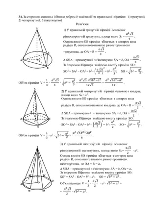 34. За стороною основи а і бічним ребром b знайти об’єм правильної піраміди: 1) трикутної;
2) чотирикутної; 3) шестикутної.
Розв’язок
Об’єм піраміди V =
1
3
∙
𝑎2
√3
4
∙ √ 𝑏2 −
𝑎2
3
=
𝑎2
√3∙ √3𝑏2−𝑎2
12√3
=
𝑎2 √3𝑏2−𝑎2
12
.
Об’єм піраміди V =
1
3
∙ a2 ∙ √ 𝑏2 −
𝑎2
2
=
𝑎2 √4𝑏2−2𝑎2
6
.
1) У правильній трикутній піраміді основою є
рівносторон-ній трикутник, площа якого S3 =
𝑎2
√3
4
.
Основа висоти SO піраміди збігається з центром кола
радіуса R, описанного навколо рівностороннього
трикутника, де OA = R =
𝑎√3
3
.
∆ SOA – прямокутний з гіпотенузою SA = b, OA =
𝑎√3
3
.
За теоремою Піфагора знайдемо висоту піраміди SO:
SO2 = SA2 – OA2 = b2 - (
𝑎√3
3
)
2
= b2 -
𝑎2
3
; SO = √ 𝑏2 −
𝑎2
3
.
2) У правильній чотирикутній піраміді основою є квадрат,
площа якого S4 = а2.
Основа висоти SO піраміди збігається з центром кола
радіуса R, описанного навколо квадрата, де OA = R =
𝑎√2
2
.
∆ SOA – прямокутний з гіпотенузою SA = b, OA =
𝑎√2
2
.
За теоремою Піфагора знайдемо висоту піраміди SO:
SO2 = SA2 – OA2 = b2 – (
𝑎√2
2
)
2
= b2 -
𝑎2
2
; SO = √ 𝑏2 −
𝑎2
2
.
3) У правильній шестикутній піраміді основою є
рівносторонній шестикутник, площа якого S6 =
3√3
2
∙ a2.
Основа висоти SO піраміди збігається з центром кола
радіуса R, описанного навколо рівностороннього
шестикутника, де OA = R = а.
∆ SOA – прямокутний з гіпотенузою SA = b, OA = а.
За теоремою Піфагора знайдемо висоту піраміди SO:
SO2 = SA2 – OA2 = b2 – а2; SO = √𝑏2 − 𝑎2 .
Об’єм піраміди V =
1
3
∙
3√3
2
∙ a2 ∙ √𝑏2 − 𝑎2 =
=
𝑎2
√3
2
∙ √𝑏2 − 𝑎2.
 