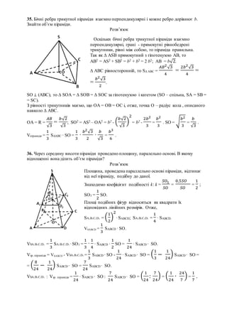 35. Бічні ребра трикутної піраміди взаємно перпендикулярні і кожне ребро дорівнює b.
Знайти об’єм піраміди.
Розв’язок
SO ⊥ (ABC), то ∆ SOA = ∆ SOB = ∆ SOC за гіпотенузою і катетом (SO – спільна, SA = SB =
= SC).
З рівності трикутників маємо, що ОА = ОВ = ОС і, отже, точка О – радіус кола , описаного
навколо ∆ АВС.
ОА = R =
𝐴𝐵
√3
=
𝑏√2
√3
; SO2 = AS2 – OA2 = b2 - (
𝑏√2
√3
)
2
= b2 -
2𝑏2
3
=
𝑏2
3
. SO = √
𝑏2
3
=
𝑏
√3
.
Vпіраміди =
1
3
S∆ABC ∙ SO =
1
3
∙
𝑏2
√3
2
∙
𝑏
√3
=
𝑏3
6
.
36. Через середину висоти піраміди проведено площину, паралельно основі. В якому
відношенні вона ділить об’єм піраміди?
Розв’язок
VSA1B1C1D1 =
1
3
SA1B1C1D1 ∙ SO1 =
1
3
∙
1
4
∙ SABCD ∙
1
2
SO =
1
24
∙ SABCD ∙ SO.
Vзр. піраміди = VSABCD - VSA1B1C1D1 =
1
3
SABCD ∙ SO -
1
24
∙ SABCD ∙ SO = (
1
3
−
1
24
) SABCD ∙ SO =
= (
8
24
−
1
24
) SABCD ∙ SO =
7
24
SABCD ∙ SO.
VSA1B1C1D1 : Vзр. піраміди =
1
24
∙ SABCD ∙ SO :
7
24
SABCD ∙ SO = (
1
24
:
7
24
) = (
1
24
∙
24
7
) =
1
7
.
Оскільки бічні ребра трикутної піраміди взаємно
перпендикулярні, грані - прямокутні рівнобедрені
трикутники, рівні між собою, то піраміда правильна.
Так як ∆ ASB прямокутний з гіпотенузою АВ, то
АВ2 = AS2 + SB2 = b2 + b2 = 2 b2; АВ = b√2.
∆ ABC рівносторонній, то S∆ ABC =
𝐴𝐵2
√3
4
=
2𝑏2
√3
4
=
=
𝑏2
√3
2
.
Площина, проведена параллельно основі піраміди, відтинає
від неї піраміду, подібну до даної.
Знаходимо коефіцієнт подібності k: k =
𝑆𝑂1
𝑆𝑂
=
0,5𝑆𝑂
𝑆𝑂
=
1
2
;
SO1 =
1
2
SO.
Площі подібних фігур відносяться як квадрати їх
відповідних лінійних розмірів. Отже,
SA1B1C1D1 = (
1
2
)
2
∙ SABCD; SA1B1C1D1 =
1
4
∙ SABCD.
VSABCD =
1
3
SABCD ∙ SO.
 