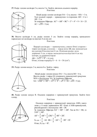 37. Радіус основи циліндра 2 м, висота 3 м. Знайти діагональ осьового перерізу.
Розв’язок
38. Висота циліндра 6 см, радіус основи 5 см. Знайти площу перерізу, проведеного
паралельно осі циліндра на відстані 4 см від неї.
Розв’язок
39. Радіус основи конуса 3 м, висота 4 м. Знайти твірну.
Розв’язок
40. Радіус основи конуса R. Осьовим перерізом є прямокутний трикутник. Знайти його
площу.
Розв’язок
Нехай радіус основи циліндра ОА = 2 м, висота – ОО1 = 3 м.
Тоді осьовий переріз – прямокутник зі сторонами АD = 4 м і
АВ = 3 м.
За теоремою Піфагора АС2 = АВ2 + ВС2 = 32 + 42 = 9 + 16 = 25.
АС = √25 = 5 (м).
Переріз циліндра — прямокутник, у якого бічні сторони -
твірні циліндра, а основа — хорда кола АВ, яка знаходиться
від центра О на відстані 4 см. Оскільки радіус кола
дорівнює 5 см, а хорда знаходиться на відстані 4 см від
центра, то довжина хорди
АВ = 2√52 − 42 = 6 (см).
Отже, площа перерізу S = 6 ∙ 6 = 36 (см2).
Нехай радіус основи конуса ОА = 3 м, висота SO = 4 м.
Висота, радіус і твірна SA утворюють прямокутний трикутник
SOA з гіпотенузою SA. За теоремою Піфагора
SA = √ОА2 + SO2 = √32 + 42 = √9 + 16 = √25 = 5 (м).
Осьовим перерізом є прямокутний трикутник АSB у якого
лише ∠ S може дорівнювати 90°. Отже ∆ АSB прямокутний,
рівнобедрений з гіпотенузою АВ = 2R.
За теоремою Піфагора SA2 + SB2 = AB2. Так як SA = SB, то
2AS2 = AB2.
AS2 =
1
2
AB2 =
1
2
(2R)2 =
1
2
4R2 = 2R2.
S∆ ABS =
1
2
∙ AS ∙ BS =
1
2
∙ AS2 =
1
2
∙ 2R2 = R2.
Отже, S∆ ABS = R2.
 