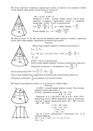 41. Конус перетнуто площиною, паралельною основі, на відстані d від вершини. Знайти
площу перерізу, якщо радіус основи конуса R, а висота Н.
Розв’язок
42. Висота конуса Н. На якій відстані від вершини треба провести площину, паралельну
основі, щоб площа перерізу дорівнювала половині площі основи?
Розв’язок
Так як висота конуса SO = H, то
𝐻
𝑥
=
𝑅
𝑟
= √2, x =
𝐻
√2
.
Отже, площа перерізу буде дорівнювати половиніплощі основи конуса, якщо його
побудувати на відстанні
𝐻
√2
від вершини S, де Н висота конуса.
43. Радіуси основ зрізаного конуса 3 м і 6 м, висота 4 м. Знайти твірну.
Розв’язок
SO1 = d, OA = R, SO = Н.
Побудуємо ∆ SAB – осьовий переріз конуса. Так як конус
перетнуто площиною, паралельною основі, то утворений
переріз круг. ∆ SAО ~ SA1О1 за двома кутами.
Тоді
А1О1
АО
=
SO1
SO
;
𝑟
𝑅
=
𝑑
𝐻
, де r – радіус перерізу. r =
𝑑𝑅
𝐻
.
Площа перерізу Sпер. = πr2 = π(
𝑑𝑅
𝐻
)
2
=
𝜋𝑑2 𝑅2
𝐻2 .
Якщо площа перерізу дорівнює половині площі основи, то
Sпер. =
1
2
∙ Sосн..
Sосн. = πR2, Sпер. = πr2, де R = ОА, r = О1А1, то
𝜋𝑅2
𝜋𝑟2 =
𝑅2
𝑟2 = 2.
𝑅
𝑟
= √2.
∆ SAО ~ SA1О1 за двома кутами.
Нехай площа перерізу дорівнює половині площі основи, якщо його
побудувати на відстанні х від вершини S. Тоді
SO
S1O1
=
𝑅
𝑟
.
АА1В1В – осьовий переріз зрізаного конуса. Так як основи
зрізаного конуса паралельні, то
АА1В1В – рівнобічна трапеція АВ = 2R = 12 м;
А1В1 = 2r = 6 м.
Побудуємо А1А2 ⊥ АВ і В1В2 ⊥ АВ, де А1А2, = В1В2 = О1О.
Трикутники АА1А2 і ВВ1В2 прямокутні і рівні за гіпотенузою
і катетом. З рівності трикутників маємо: АА2 = ВВ2. Тоді АА2
+ ВВ2 = АВ - А1В1;
2∙ АА2 = АВ - А1В1;
2∙ АА2 = 12 м – 6 м;
2∙ АА2 = 6 м;
АА2 = 3 м;
Так як ∆ АА1А2 прямокутний з гіпотенузою АА1, то за
теоремою Піфагора
АА1
2 = А1А2
2 + АА2
2 = 42 + 32 = 16 + 9 = 25.
АА1 = 5 м.
 