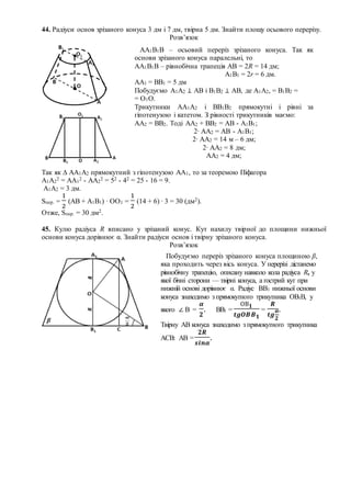 44. Радіуси основ зрізаного конуса 3 дм і 7 дм, твірна 5 дм. Знайти площу осьового перерізу.
Розв’язок
Так як ∆ АА1А2 прямокутний з гіпотенузою АА1, то за теоремою Піфагора
А1А2
2 = АА1
2 - АА2
2 = 52 - 42 = 25 - 16 = 9.
А1А2 = 3 дм.
Sпер. =
1
2
(АВ + А1В1) ∙ ОО1 =
1
2
(14 + 6) ∙ 3 = 30 (дм2).
Отже, Sпер. = 30 дм2.
45. Кулю радіуса R вписано у зрізаний конус. Кут нахилу твірної до площини нижньої
основи конуса дорівнює α. Знайти радіуси основ і твірну зрізаного конуса.
Розв’язок
АА1В1В – осьовий переріз зрізаного конуса. Так як
основи зрізаного конуса паралельні, то
АА1В1В – рівнобічна трапеція АВ = 2R = 14 дм;
А1В1 = 2r = 6 дм.
АА1 = ВВ1 = 5 дм
Побудуємо А1А2 ⊥ АВ і В1В2 ⊥ АВ, де А1А2, = В1В2 =
= О1О.
Трикутники АА1А2 і ВВ1В2 прямокутні і рівні за
гіпотенузою і катетом. З рівності трикутників маємо:
АА2 = ВВ2. Тоді АА2 + ВВ2 = АВ - А1В1;
2∙ АА2 = АВ - А1В1;
2∙ АА2 = 14 м – 6 дм;
2∙ АА2 = 8 дм;
АА2 = 4 дм;
Побудуємо переріз зрізаного конуса площиною β,
яка проходить через вісь конуса. У перерізі дістанемо
рівнобічну трапецію, описану навколо кола радіуса R, у
якої бічні сторони — твірні конуса, а гострий кут при
нижній основі дорівнює α. Радіус ВВ1 нижньої основи
конуса знаходимо з прямокутного трикутника ОВ1В, у
якого ∠ В =
𝜶
𝟐
. ВВ1 =
ОВ 𝟏
𝒕𝒈𝑶𝑩𝑩 𝟏
=
𝑹
𝒕𝒈
𝜶
𝟐
.
Твірну АВ конуса знаходимо з прямокутного трикутника
АСВ: АВ =
𝟐𝑹
𝒔𝒊𝒏𝜶
.
 