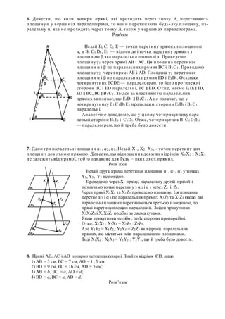 6. Довести, що коли чотири прямі, які проходять через точку А, перетинають
площину α у вершинах паралелограма, то вони перетинають будь-яку площину, па-
ралельну α, яка не проходить через точку А, також у вершинах паралелограма.
Розв'язок
7. Дано три паралельні площини α1, α2, α3. Нехай Х1, Х2, Х3, - точки перетину цих
площин з довільною прямою. Довести, що відношення довжин відрізків Х1Х2 : Х2Х3
не залежить від прямої, тобто однакове для будь – яких двох прямих.
Розв’язок
8. Прямі АВ, АС і АD попарно перпендикулярні. Знайти відрізок СD, якщо:
1) АВ = 3 см, ВС = 7 см, АО = 1 , 5 см;
2) ВD = 9 см, ВС = 16 см, АD = 5 см;
3) АВ = b, ВС = а, АО = d;
4) ВD = с, ВС = а, АD = d..
Розв’язок
Нехай В, С, D, Е — точки перетину прямих з площиною
α, а В1 С1 D1, Е1 — відповідні точки перетину прямих з
площиною β,яка паралельна площині α. Проведемо
площину γ1 через прямі АВ і АС. Ця площина перетинає
площини α і β по паралельних прямих ВС і В1С1. Проведемо
площину γ2 через прямі АЕ і АD. Площина γ2 перетинає
площини α і β по паралельних прямих ЕD і Е1D1. Оскільки
чотирикутник ВСDЕ — паралелограм, то його протилежні
сторони ВС і ED паралельні, ВС ∥ ED. Отже, маємо Е1D1∥ ЕD,
ЕD ∥ ВС, ВС∥ В1С1. Звідси за властивістю паралельних
прямих випливає, що Е1D1 ∥ В1С1. А це означає, що у
чотирикутнику В1С1D1E1 протилежні сторони Е1D1 i В1С1
паралельні.
Аналогічно доводимо, що у цьому чотирикутнику пара-
лельні сторони В1Е1 і С1D1. Отже, чотирикутник В1С1D1E1
— паралелограм, що й треба було довести.
Нехай друга пряма перетинає площини α1, α2, α3 у точках
Y1, Y2, Y3 відповідно.
Проведемо через Х1 пряму, паралельну другій прямій і
позначимо точки перетину з α 2 і α 3 через Z2 i Z3.
Через прямі Х1Х3 та Х1Z3 проведемо площину. Ця площина
перетне α 2 і α 3 по паралельних прямих X2Z2 та X3Z3 (якщо дві
паралельні площини перетинаються третьою площиною, то
прямі перетинуплощин паралельні). Звідси трикутники
X3X1Z3 і X2X1Z2 подібні за двома кутами.
Якщо трикутники подібні, то їх сторони пропорційні.
Отже, X1X2 : X2X3 = X1Z2 : Z2Z3.
Але Y1Y2 = X1Z2,, Y2Y3 = Z2Z3 як відрізки паралельних
прямих, які містяться між паралельними площинами.
Тоді X1X2 : X2X3 = Y1Y2 : Y2Y3, що й треба було довести.
 