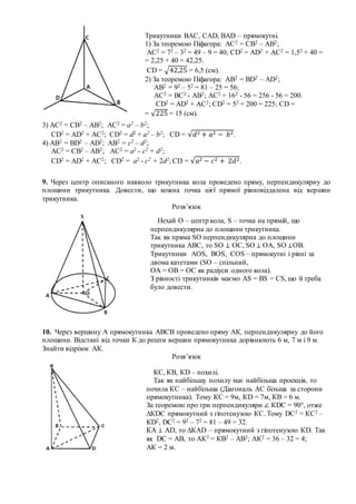 9. Через центр описаного навколо трикутника кола проведено пряму, перпендикулярну до
площини трикутника. Довести, що кожна точка цієї прямої рівновіддалена від вершин
трикутника.
Розв’язок
10. Через вершину А прямокутника АВСВ проведено пряму АК, перпендикулярну до його
площини. Відстані від точки К до решти вершин прямокутника дорівнюють 6 м, 7 м і 9 м.
Знайти відрізок АК.
Розв’язок
Трикутники ВАС, САD, BAD – прямокутні.
1) За теоремою Піфагора: АС2 = СВ2 – АВ2;
АС2 = 72 – 32 = 49 – 9 = 40; СD2 = AD2 + АC2 = 1,52 + 40 =
= 2,25 + 40 = 42,25.
СD = √42,25 = 6,5 (см).
2) За теоремою Піфагора: АB2 = ВD2 – АD2;
АB2 = 92 – 52 = 81 – 25 = 56;
AС2 = BC2 - АB2; AС2 = 162 - 56 = 256 - 56 = 200.
СD2 = AD2 + АC2; СD2 = 52 + 200 = 225; CD =
= √225 = 15 (см).
3) АС2 = СВ2 – АВ2; АС2 = a2 – b2;
СD2 = AD2 + АC2; СD2 = d2 + a2 – b2; СD = √𝑑2 + 𝑎2 − 𝑏2.
4) АB2 = ВD2 – АD2; АB2 = c2 – d2;
АС2 = СВ2 – АВ2; АС2 = a2 - c2 + d2;
СD2 = AD2 + АC2; СD2 = a2 - c2 + 2d2; СD = √𝑎2 − 𝑐2 + 2𝑑2.
Нехай О – центр кола, S – точка на прямій, що
перпендикулярна до площини трикутника.
Так як пряма SO перпендикулярна до площини
трикутника АВС, то SO ⊥ ОС, SO ⊥ ОА, SO ⊥ОВ.
Трикутники AOS, BOS, COS – прямокутні і рівні за
двома катетами (SO – спільний,
ОА = ОВ = ОС як радіуси одного кола).
З рівності трикутників маємо AS = BS = CS, що й треба
було довести.
КС, КВ, КD – похилі.
Так як найбільшу похилу має найбільша проекція, то
похила КС – найбільша (Діагональ АС більша за сторони
прямокутника). Тому КС = 9м, КD = 7м, КВ = 6 м.
За теоремою про три перпендикуляри ∠ КDС = 90°, отже
∆КDС прямокутний з гіпотенузою КС. Тому DC2 = КС2 –
КD2, DC2 = 92 – 72 = 81 – 49 = 32.
КА ⊥ AD, то ∆КАD – прямокутний з гіпотенузою КD. Так
як DC = АВ, то АК2 = КВ2 – АВ2; АК2 = 36 – 32 = 4;
АК = 2 м.
 