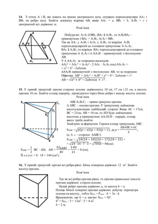14. З точок А і В, які лежать на гранях двогранного кута, опущено перпендикуляри АА1 і
ВВ1 на ребро кута. Знайти довжину відрізка АВ, якщо АА1 = а, ВВ1 = b, А1В1 = с і
двогранний кут дорівнює α;
Розв’язок
15. У прямій трикутній призмі сторони основи дорівнюють 10 см, 17 см і 21 см, а висота
призми 18 см. Знайти площу перерізу, проведеного через бічне ребро і меншу висоту основи.
Розв’язок
16. У прямій трикутній призмі всі ребра рівні. Бічна поверхня дорівнює 12 м2. Знайти
висоту призми.
Розв’язок
Так як всі ребра призми рівні, то призма правильна і висота
призми дорівнює стороні основи.
Нехай ребро призми дорівнює а, то висота h = a.
Площа бічної поверхні призми дорівнює добутку периметра
основи на висоту., тобто Sбіч. = Росн. ∙ h = 3a ∙ h.
Враховуючи, що h = a, маємо: Sбіч. = 3h2.
h2 = Sбіч. : 3 = 12м2 : 3 = 4 м2.
h = 2 м.
Побудуємо А1А2 ∥ ВВ1, ВА2 ∥ А1В1, то А1В1ВА2 –
прямокутник і ВА2 = А1В1, А2А1= ВВ1.
Так як АА1 ⊥ А1В1 і А2А1 ⊥ А1В1, то відрізок А1В1
перпендикулярний до площини трикутника А А1А2.
ВА2 ∥ А1В1, то відрізок ВА2 перпендикулярний до площини
трикутника А А1А2 і ∆ АА1В – прямокутний з гіпотенузою
АВ.
У ∆ АА1А2 за теоремою косинусів:
АА2
2 = АА1
2 + А1А2
2 - 2 АА1 ∙ А1А2 cos∠АА1А2 =
= а2 + b2 - 2аbcosα
∆АА2В прямокутний з гіпотенузою АВ, то за теоремою
Піфагора АВ2 = АА2
2 + А2В2 = а2 + b2 - 2аbcosα + с2.
АВ = √𝑎2 + 𝑏2 − 2𝑎𝑏cosα + 𝑐2.
АВСА1В1С1 – пряма трикутна призма.
∆ АВС – основа призми. У трикутнику найменша
висота відповідає найбільшій стороні. Якщо АС = 17см,
ВС = 21см, АВ = 10 см, то АD буде найменшою
висотою, а прямокутник АА1D1D – переріз, площу
якого треба знайти.
Знайдемо за формулою Герона площу трикутника АВС.
SABC =√ 𝑝( 𝑝 − 𝑎)( 𝑝 − 𝑏)(𝑝 − 𝑐), де р =
АВ+ВС+АС
2
,
(а, b, c – сторони ∆АВС).
SABC = √24(24− 10)(24− 17)(24− 21) =
= √24 ∙ 14 ∙ 7 ∙ 3 = √7056 = 84(см).
SABC =
1
2
ВС ∙ АD; AD =
2𝑆∆𝐴𝐵𝐶
𝐵𝐶
=
2∙84
21
= 8 (cм).
S AA1D1D = 8 ∙ 18 = 144 (cм2).
AA1D1D
 