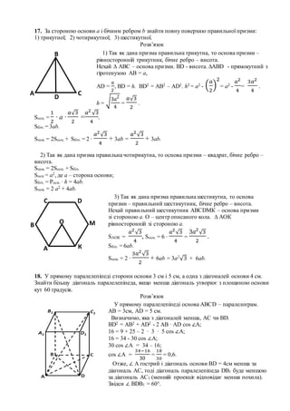 17. За стороною основи а і бічним ребром b знайти повну поверхню правильної призми:
1) трикутної; 2) чотирикутної; 3) шестикутної.
Розв’язок
Sосн. =
1
2
∙ a ∙
𝑎√3
2
=
𝑎2
√3
4
.
Sбіч. = 3ab.
Sпов. = 2Sосн. + Sбіч. = 2 ∙
𝑎2
√3
4
+ 3ab =
𝑎2
√3
2
+ 3ab.
2) Так як дана призма правильна чотирикутна, то основа призми – квадрат, бічне ребро –
висота.
Sпов. = 2Sосн. + Sбіч.
Sосн = а2, де а – сторона основи;
Sбіч. = Росн. ∙ h = 4ab.
Sпов. = 2 а2 + 4ab.
18. У прямому паралелепіпеді сторони основи 3 см і 5 см, а одна з діагоналей основи 4 см.
Знайти більшу діагональ паралелепіпеда, якщо менша діагональ утворює з площиною основи
кут 60 градусів.
Розв’язок
В
А С
D
1) Так як дана призма правильна трикутна, то основа призми –
рівносторонній трикутник, бічне ребро – висота.
Нехай ∆ АВС – основа призми. ВD - висота. ∆АВD - прямокутний з
гіротенузою АВ = a,
AD =
𝑎
2
, BD = h. ВD2 = AB2 – AD2. h2 = a2 - (
𝑎
2
)
2
= a2 -
𝑎2
4
=
3𝑎2
4
.
h = √3𝑎2
4
=
𝑎√3
2
.
А
В
DС
М
К
О
3) Так як дана призма правильна шестикутна, то основа
призми – правильний шестикутник, бічне ребро – висота.
Нехай правильний шестикутник АВСDМК – основа призми
зі стороною а. О – центр описаного кола. ∆ АОК
рівносторонній зі стороною а.
SАОК =
𝑎2
√3
4
, Sосн. = 6 ∙
𝑎2
√3
4
=
3𝑎2
√3
2
.
Sбіч. = 6ab.
Sпов. = 2 ∙
3𝑎2
√3
2
+ 6ab = 3a2
√3 + 6ab.
У прямому паралелепіпеді основа АВСD – паралелограм.
АВ = 3см, АD = 5 см.
Визначимо, яка з діагоналей менша, АС чи ВD.
ВD2 = AB2 + AD2 - 2 AB ∙ AD cos ∠A;
16 = 9 + 25 – 2 ∙ 3 ∙ 5 cos ∠A;
16 = 34 - 30 cos ∠A;
30 cos ∠A = 34 – 16;
cos ∠A =
34−16
30
=
18
30
= 0,6.
Отже, ∠ А гострий і діагональ основи ВD = 4см менша за
діагональ АС, тоді діагональ паралелепіпеда DB1 буде меншою
за діагональ АС1 (меншій проекціє відповідає менша похила).
Звідси ∠ ВDB1 = 60°.
 
