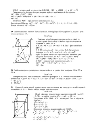 ∆ВВ1D - прямокутний з гіпотенузою В1D. ВВ1 = BD ∙ tg ∠BDB1 = 4 ∙ tg 60° = 4√3.
Сума квадратів діагоналей паралелограма дорівнює сумі квадратів його сторін.
АС2 + ВD2 = 2(АB2 + AD2).
АС2 = 2(АB2 + AD2) - ВD2 = 2(9 + 25) – 16 = 68 – 16 = 52.
АС2 = 52.
Трикутник АСС1 – прямокутний з гіпотенузою АС1.
За теоремою Піфагора АС1
2 = АС2 + СС1
2 = 52 + (4√3)2 = 52 + 16 ∙ 3 = 52 + 48 = 100.
Більша діагональ АС1 = 10 см.
19. Знайти діагоналі прямого паралелепіпеда, кожне ребро якого дорівнює а, а один з кутів
основи дорівнює 60°.
Розв’язок
20. Знайти поверхню прямокутного паралелепіпеда за трьома його вимірами: 10см, 22см,
16см.
Розв’язок
Для прямокутного паралелепіпеда з лінійними розмірами a, b, c площа повної поверхні
дорівнює: S = 2(ab + bc + ас); S = 2 (10 ∙ 22 + 22 ∙ 16 + 10 ∙ 16); S = 2(220 + 160 + 352) =
= 1464 (см2);
S = 1464 см2.
21. Діагоналі трьох граней прямокутного паралелепіпеда, які сходяться в одній вершині,
дорівнюють а, b, с. Знайти лінійні виміри паралелепіпеда.
Розв’язок
Оскільки всі ребра прямого паралелепіпеда рівні, то
основа – ромб зі стороною а. Висота паралелепіпеда теж
дорівнює а, тобто h = a.
У ∆ АВD АВ = АD і ∠А = 60°, то ∆ АВD – рівносторонній і
ВD = a.
∆ В1ВD прямокутний з гіпотенузою В1D. За теоремою
Піфагора В1D2 = ВD2 + B1B2 = a2 + a2 = 2a2 = а√2.
Сума квадратів діагоналей паралелограма дорівнює сумі
квадратів його сторін, то АС2 + ВD2 = 2(АB2 + AD2).
АС2 = 2(АB2 + AD2) - ВD2 = 2(a2 + a2) - a2 = 3 a2.
∆ АСС1 - прямокутний з гіпотенузою АС1, то
АС1
2 = АС2 + + С1С2 = 3a2 + a2 = 4 a2.
АС1 = 2а.
Нехай діагоналі прямокутного паралелепіпеда АВ1 = а, АС =
= b, АD1 = c; лінійні розміри АА1 = х, АВ = у, АD = z.
Трикутники АВВ1, АDD1, ACC1 прямокутні. Тоді за теоремою
Піфагора :
а2 = х2+ у2; (1)
b2 = y2+ z2; (2)
c2 = x2 + z2. (3)
Виконаємо почленне додавання рівнянь (1) і (3).
а2 + c2 = х2+ у2 + x2 + z2; а2 + c2 = 2х2+ у2 + z2;
b2 = y2+ z2. b2 = y2+ z2.
а2 + c2 - b2 = 2х2+ у2 + z2 - y2- z2;
а2 + c2 - b2 = 2х2;
 
