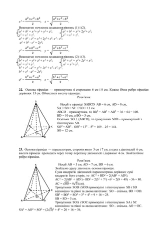 х2 =
𝑎2+𝑐2−𝑏2
2
; х = √
𝑎2+𝑐2−𝑏2
2
.
Виконаємо почленне додавання рівнянь (1) і (2).
а2 + b2 = х2+ у2 + y2+ z2; а2 + b2 = х2+ 2у2+ z2;
c2 = x2 + z2. c2 = x2 + z2.
а2 + b2 - c2 = х2+ 2у2+ z2- x2 - z2;
а2 + b2 - c2 = 2у2;
у2 =
𝑎2+𝑏2−𝑐2
2
; y = √
𝑎2+𝑏2−𝑐2
2
.
Виконаємо почленне додавання рівнянь (2) і (3).
b2 + c2 = y2+ z2 + x2 + z2; b2 + c2 = y2+ 2z2 + x2;
а2 = х2+ у2. а2 = х2+ у2.
b2 + c2 - а2 = y2+ 2z2 + x2- х2- у2.
b2 + c2 - а2 = 2z2;
z2 =
𝑏2+𝑐2−𝑎2
2
; z = √
𝑏2+𝑐2−𝑎2
2
.
22. Основа піраміди — прямокутник зі сторонами 6 см і 8 см. Кожне бічне ребро піраміди
дорівнює 13 см. Обчислити висоту піраміди.
Розв’язок
23. Основа піраміди — паралелограм, сторони якого 3 см і 7 см, а одна з діагоналей 6 см;
висота піраміди проходить через точку перетину діагоналей і дорівнює 4 см. Знайти бічне
ребро піраміди.
Розв’язок
SА2 = АO2 + SO2 = (2√5)2 + 42 = 20 + 16 = 36.
Нехай у піраміді SABCD АВ = 6 см, АD = 8 см,
SA = SB = SC = SD = 13 см.
АВСD – прямокутник, то BD2 = AB2 + AD2 = 36 + 64 = 100.
BD = 10 см, а ВО = 5 см.
Оскільки SО ⊥ (АВСD), то трикутники SOB – прямокутний з
гіпотенузою SB.
SO2 = SB2 – OB2 = 132 – 52 = 169 – 25 = 144.
SO = 12 см.
Нехай АВ = 3 см, АD = 7 см, BD = 6 см.
Знайдемо другу діагональ основи піраміди.
Сума квадратів діагоналей паралелограма дорівнює сумі
квадратів його сторін, то АС2 + ВD2 = 2(АB2 + AD2).
АС2 = 2(АB2 + AD2) - ВD2 = 2(32 + 72) - 62 = 2(9 + 49) - 36 = 80.
АС = √80 = 4√5 (см).
Трикутники SОВ і SOD прямокутні з гіпотенузами SB і SD
відповідно та рівні за двома катетами: SO – спільна, ВО = ОD.
SB2 = BO2 + SO2 = 32 + 42 = 9 + 16 = 25.
SB = SD = 5 см.
Трикутники SОА і SOС прямокутні з гіпотенузами SА і SС
відповідно та рівні за двома катетами: SO – спільна, АО = ОС.
 