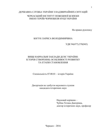 1
ДЕРЖАВНА СЛУЖБА УКРАЇНИ З НАДЗВИЧАЙНИХ СИТУАЦІЙ
ЧЕРКАСЬКИЙ ІНСТИТУТ ПОЖЕЖНОЇ БЕЗПЕКИ
ІМЕНІ ГЕРОЇВ ЧОРНОБИЛЯ НУЦЗ УКРАЇНИ
На правах рукопису
БОГУН ЛАРИСА ВОЛОДИМИРІВНА
УДК 94(477):378(043)
ВИЩІ НАВЧАЛЬНІ ЗАКЛАДИ ДСНС УКРАЇНИ:
ІСТОРІЯ СТВОРЕННЯ, ОСОБЛИВОСТІ РОЗВИТКУ
ТА ЕТАПИ СТАНОВЛЕННЯ
Спеціальність 07.00.01 – історія України
Дисертація на здобуття наукового ступеня
кандидата історичних наук
Науковий керівник –
Чубіна Тетяна Дмитрівна,
доктор історичних наук, професор
Черкаси – 2016
 