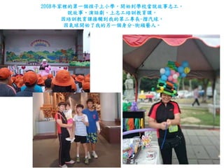 2008年家裡的第一個孩子上小學，開始到學校當說故事志工，
說故事、演話劇、上志工培訓教育課，
因培訓教育課接觸到我的第二專長~摺汽球，
因氣球開始了我的另一個身分~街頭藝人。
 