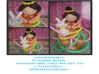 103年夏季我取得氣球街頭藝人證，
那年中秋節我接到第一場摺汽球活動，
用我不純熟的技巧摺了這個嫦娥，好友請我送一個給她，我說:好，改天給。
但，那年的初冬好友因意外走了，
現在摺得再漂亮的氣球也不能當面送給她了。
 