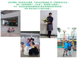 朋友的驟逝，對我有很大的衝擊，之前任何計劃我總是:等…什麼時候再去完成。
現在，我希望把握當下、活在當下，對的事當下做就對了。
所以，我把退休後想做的歡樂氣球行動故事車挪到現在開始啟程，
因為~夢想不執行只不過是空想罷了。
 