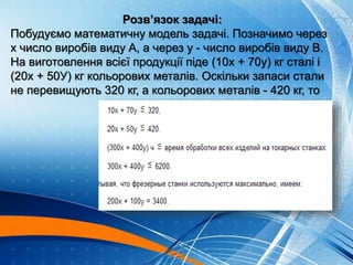 Розв’язок задачі:
Побудуємо математичну модель задачі. Позначимо через
х число виробів виду А, а через у - число виробів виду В.
На виготовлення всієї продукції піде (10х + 70у) кг сталі і
(20х + 50У) кг кольорових металів. Оскільки запаси стали
не перевищують 320 кг, а кольорових металів - 420 кг, то
 