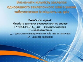 Розв’язок задачі:
Кількість заклепок визначається по виразу
і = 4Р/3,14∙D2∙tсм , де: і – кількість заклепок
P – навантаження
tсм - допустиме напруження на зріз шва та заклепок
D – діаметр заклепки
 