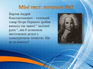 Нартов Андрій
Константинович - головний
токар Петра Першого зробив
винахід так званої “ залізної
руки “, яка б дозволила
виготовляти деталі з
геометричною точністю. Що
це за винахід?
Механізований
різцетримач,
принцип дії
якого не
змінився по наш
час. Супорт.
 