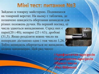 Зайдемо в токарну майстерню. Подивимося
на токарний верстат. На ньому є табличка, де
позначено швидкість обертання шпинделя для
різних положень ручки. На перший погляд, ці
числа здаються випадковими. Серед них є
парні(20 і 40); непарні (25 і 63); дробові
(31,5). Якщо розділити кожне число на
попереднє дістанемо одне і теж число 1,26.
Тобто шпиндель обертається не випадково, а
цілком закономірно. Цей ряд чисел:
Арифметична прогресія
Геометрична прогресія
Прості числа
Ряд Фібоначі
Геометрична
прогресія
 