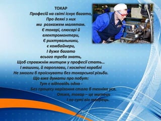 ТОКАР
Професій на світі існує багато,
Про деякі з них
ми розкажем малятам.
Є токарі, слюсарі й
електромонтери,
Є рихтувальники,
є комбайнери,
І дуже багато
всього треба знать,
Щоб справжнім митцем у професії стать…
І машини, й пароплави, і космічні кораблі
Не змогли б проіснувати без токарської різьби.
Що вже думати про побут:
Тут є відповідь одна -
Без процесу нарізання стала б техніка уся.
Отже, токар – це митець
І по суті він творець.
 