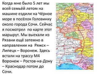 Когда мне было 5 лет мы
всей семьёй летом на
машине ездили на Чёрное
море в посёлок Головинку
около города Сочи. Сейчас
я посмотрел по карте этот
маршрут. Мы выехали из
Рязани ещё затемно в
направлении на Ряжск –
Липецк – Воронеж. Здесь
встали на трассу М4
Воронеж – Ростов-на-Дону
– Краснодар потом до
Сочи.
 