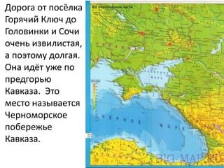 Дорога от посёлка
Горячий Ключ до
Головинки и Сочи
очень извилистая,
а поэтому долгая.
Она идёт уже по
предгорью
Кавказа. Это
место называется
Черноморское
побережье
Кавказа.
 