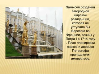 Замысел создания
загородной
царской
резиденции,
которая не
уступала бы
Версалю во
Франции, возник у
Петра I в 1714 году
. План планировки
парков и дворцов
Петергофа
принадлежит
императору.
 
